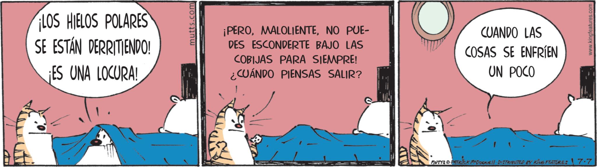 Fictional character OCR: LOS HIELOS POLARES SE ESTÁN DERRITIENDO! ¡ES UNA LOCURA! 105 mutts.com ¡PERONO PUE- DES ESCONDERTE BAJO LAS COBIJAS PARA SIEMPRE! CUÁNDO PIENSAS SALIR? CUANDO LAS COSAS SE ENFRÍEN UN POCO MUTYS & PATRICK MEDONNELL DISTRIBUTED BY KING FEATURES 17.7 www.kingfeatures.com LOS HIELOS POLARES SE ESTÁN DERRITIENDO ! ¡ ES UNA LOCURA ! 105 mutts.com ¡ PERONO PUE- DES ESCONDERTE BAJO LAS COBIJAS PARA SIEMPRE ! CUÁNDO PIENSAS SALIR ? CUANDO LAS COSAS SE ENFRÍEN UN POCO MUTYS & PATRICK MEDONNELL DISTRIBUTED BY KING FEATURES 17.7 www.kingfeatures.com