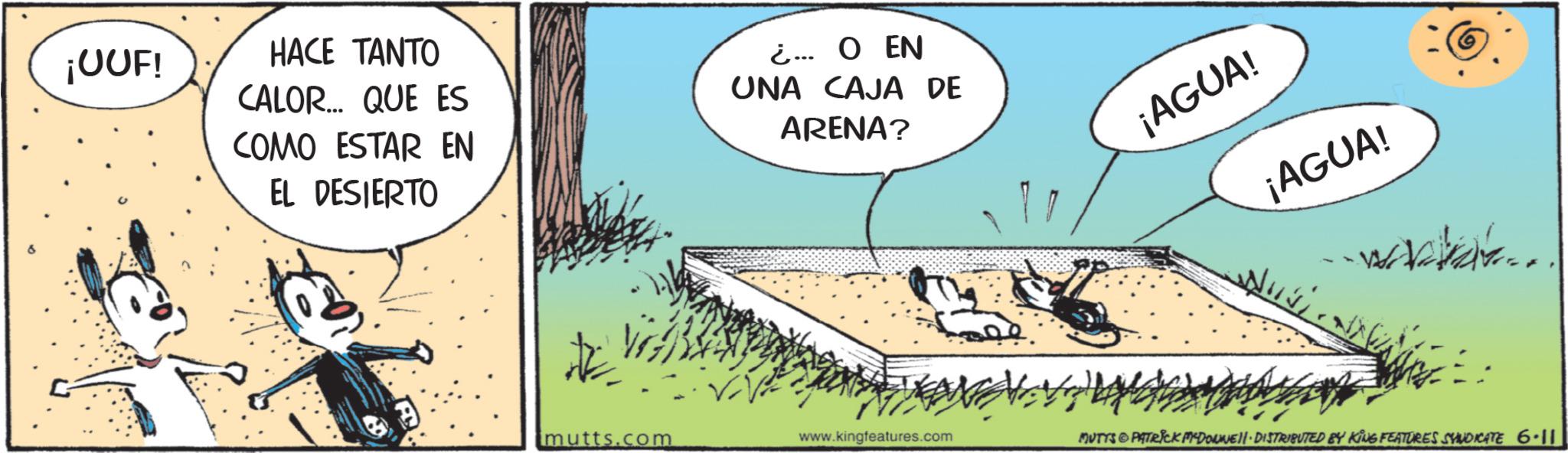 Comic book OCR: ¡UUF! HACE TANTO CALOR... QUE ES COMO ESTAR EN EL DESIERTO ¿... O EN UNA CAJA DE ARENA? ¡AGUA! ¡AGUA! www... mutts.com www.kingfeatures.com MUTTS & PATRICK MYDOWNE DISTRIBUTED BY KING FEATURES SYNDICATE 6.11 ¡ UUF ! HACE TANTO CALOR ... QUE ES COMO ESTAR EN EL DESIERTO ¿ ... O EN UNA CAJA DE ARENA ? ¡ AGUA ! ¡ AGUA ! www ... mutts.com www.kingfeatures.com MUTTS & PATRICK MYDOWNE DISTRIBUTED BY KING FEATURES SYNDICATE 6.11