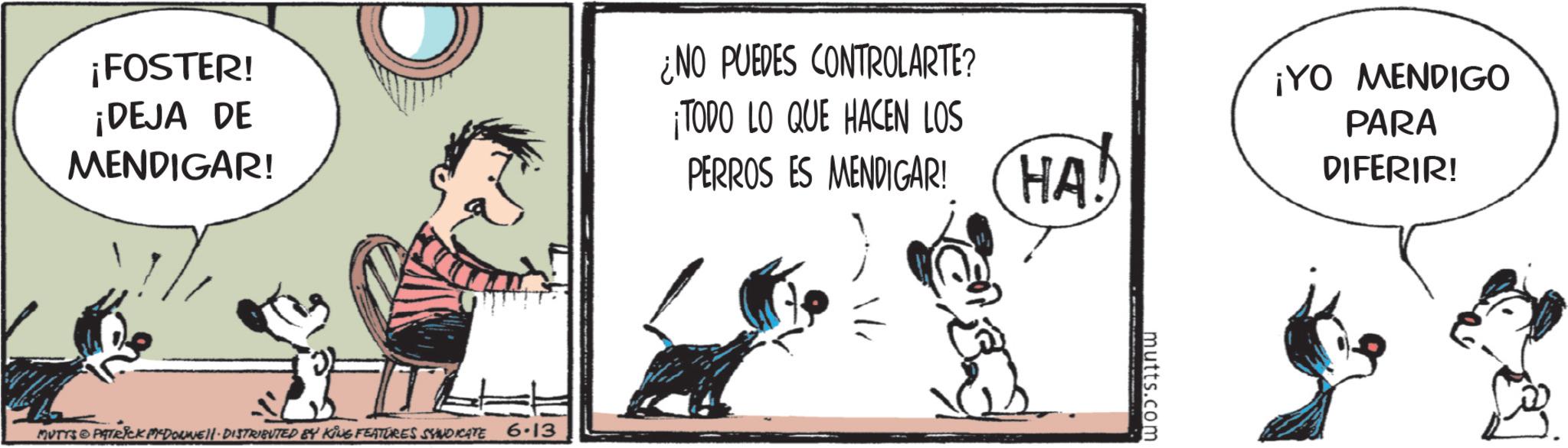 Comic book OCR: ¡FOSTER! ¡DEJA DE MENDIGAR! ¿NO PUEDES CONTROLARTE? ¡TODO LO QUE HACEN LOS PERROS ES MENDIGAR! MUTYS PATRICK PYDONNELL DISTRIBUTED BY KING FEATURES SYNDICATE 6.13 HA! mutts.com ¡YO MENDIGO PARA DIFERIR! ¡ FOSTER ! ¡ DEJA DE MENDIGAR ! ¿ NO PUEDES CONTROLARTE ? ¡ TODO LO QUE HACEN LOS PERROS ES MENDIGAR ! MUTYS PATRICK PYDONNELL DISTRIBUTED BY KING FEATURES SYNDICATE 6.13 HA ! mutts.com ¡ YO MENDIGO PARA DIFERIR !