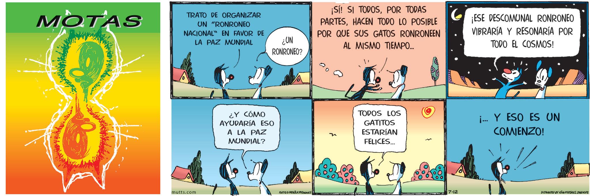 Fiction OCR: MOTAS TRATO DE ORGANIZAR UN "RONRONEO NACIONAL EN FAVOR DE LA PAZ MUNDIAL ¿UN RONRONEO? ¡Sí! SI TODOSPOR TODAS PARTESHACEN TODO LO POSIBLE POR QUE SUS GATOS RONRONEEN AL MISMO TIEMPO... ¡ESE DESCOMUNAL RONRONEO VIBRARÍA Y RESONARÍA POR TODO EL COSMOS! ¿Y CÓMO AYUDARÍA ESO A LA PAZ MUNDIAL? TODOS LOS GATITOS ESTARÍAN FELICES... i... Y ESO ES UN COMIENZO! mutts.com MUTYS PATRICK MYDONE!! 7.12 DISTRIBUTED BY KING FEATURES SYNDICATE MOTAS TRATO DE ORGANIZAR UN " RONRONEO NACIONAL EN FAVOR DE LA PAZ MUNDIAL ¿ UN RONRONEO ? ¡ Sí ! SI TODOSPOR TODAS PARTESHACEN TODO LO POSIBLE POR QUE SUS GATOS RONRONEEN AL MISMO TIEMPO ... ¡ ESE DESCOMUNAL RONRONEO VIBRARÍA Y RESONARÍA POR TODO EL COSMOS ! ¿ Y CÓMO AYUDARÍA ESO A LA PAZ MUNDIAL ? TODOS LOS GATITOS ESTARÍAN FELICES ... i ... Y ESO ES UN COMIENZO ! mutts.com MUTYS PATRICK MYDONE !! 7.12 DISTRIBUTED BY KING FEATURES SYNDICATE