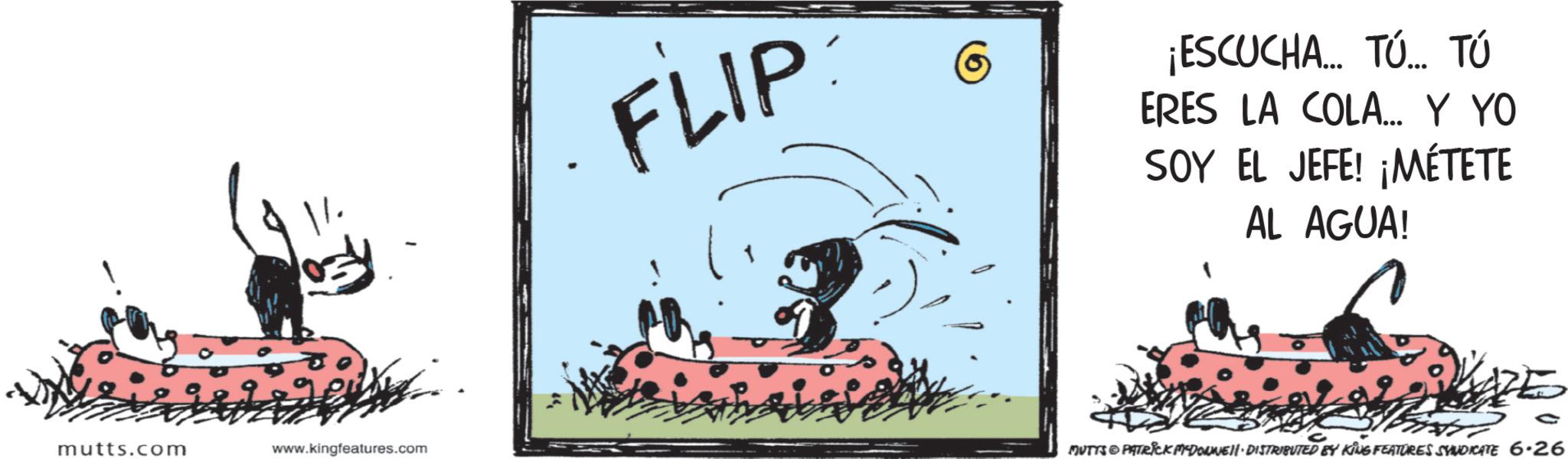 Animated cartoon OCR: mutts.com www.kingfeatures.com FLIP ¡ESCUCHA... TÚ TÚ ERES LA COLA... Y YO SOY EL JEFE! ¡MÉTETE AL AGUA! C MUTTS & PATRICK MYDONNELL DISTRIBUTED BY KING FEATURES SYNDICATE 6·26 mutts.com www.kingfeatures.com FLIP ¡ ESCUCHA ... TÚ TÚ ERES LA COLA ... Y YO SOY EL JEFE ! ¡ MÉTETE AL AGUA ! C MUTTS & PATRICK MYDONNELL DISTRIBUTED BY KING FEATURES SYNDICATE 6 · 26