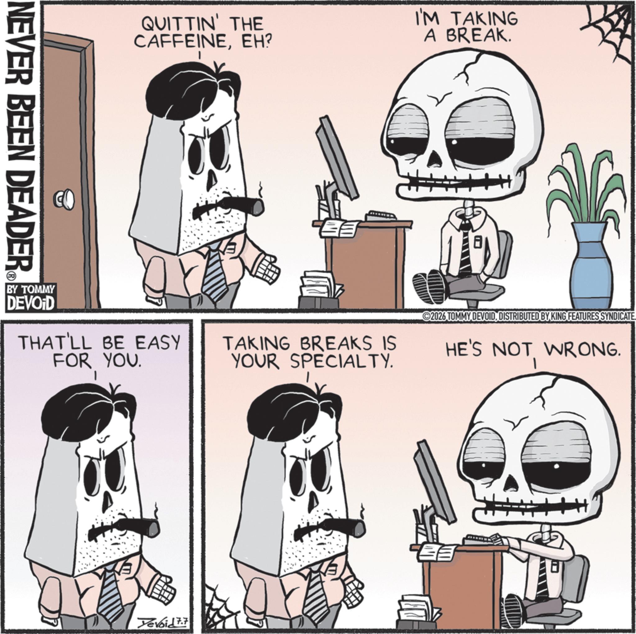 Skull OCR: NEVER BEEN DEADER QUITTIN' THE CAFFEINEEH? I'M TAKING A BREAK. DEVOID 2026 TOMMY DEVOIDDISTRIBUTED BY KING FEATURES SYNDICATE THAT'LL BE EASY FOR YOU. TAKING BREAKS IS YOUR SPECIALTY. HE'S NOT WRONG. BY TOMMY Yevoid 7.7 NEVER BEEN DEADER QUITTIN ' THE CAFFEINEEH ? I'M TAKING A BREAK . DEVOID 2026 TOMMY DEVOIDDISTRIBUTED BY KING FEATURES SYNDICATE THAT'LL BE EASY FOR YOU . TAKING BREAKS IS YOUR SPECIALTY . HE'S NOT WRONG . BY TOMMY Yevoid 7.7