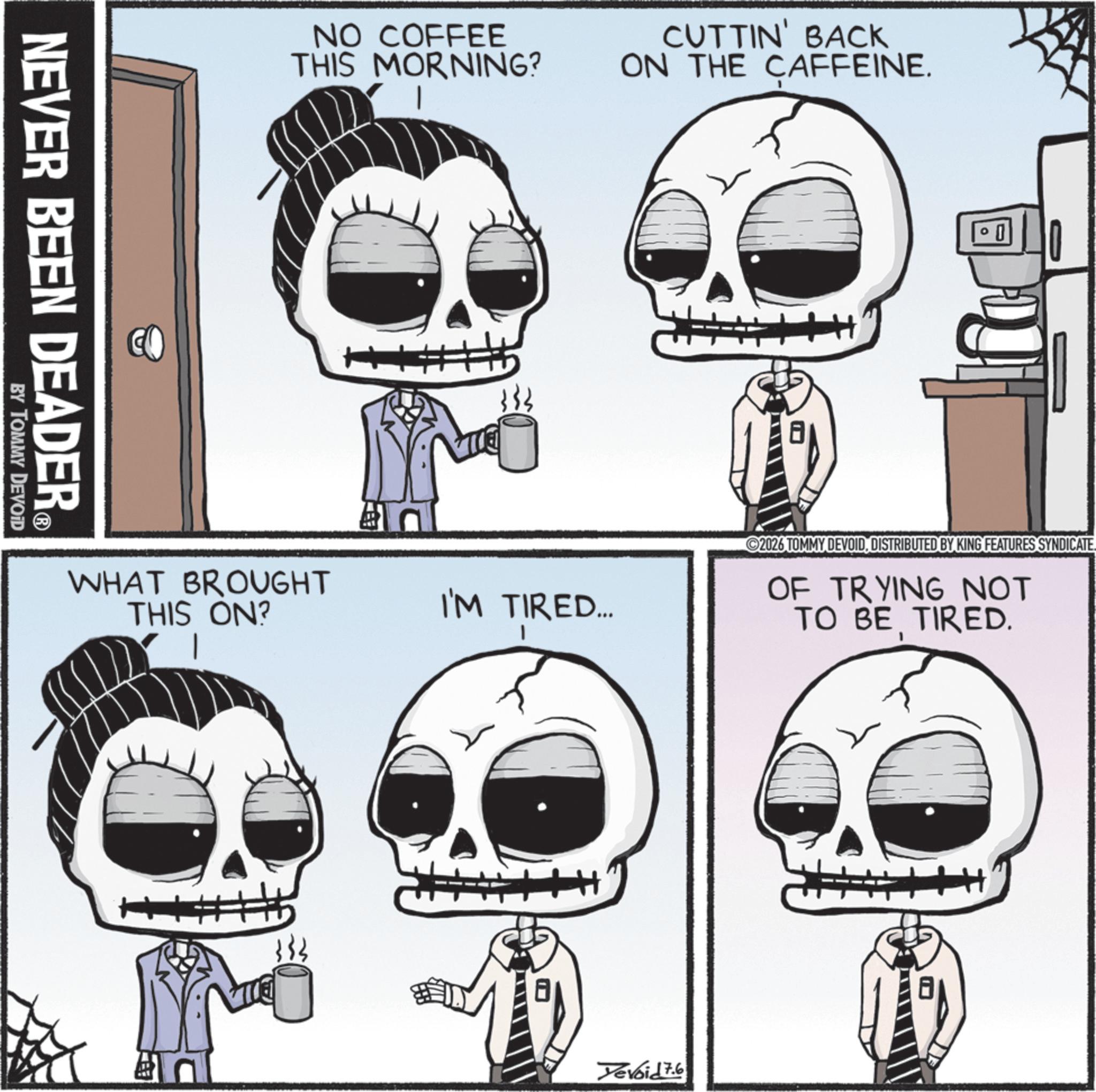 Bone OCR: NEVER BEEN DEADER? BY TOMMY DEVOID NO COFFEE THIS MORNING? CUTTIN' BACK ON THE CAFFEINE. WHAT BROUGHT THIS ON? }}} I'M TIRED... Yevoid 7.6 2026 TOMMY DEVOIDDISTRIBUTED BY KING FEATURES SYNDICATE. OF TRYING NOT TO BE TIRED. NEVER BEEN DEADER? BY TOMMY DEVOID NO COFFEE THIS MORNING ? CUTTIN ' BACK ON THE CAFFEINE . WHAT BROUGHT THIS ON ? } } } I'M TIRED ... Yevoid 7.6 2026 TOMMY DEVOIDDISTRIBUTED BY KING FEATURES SYNDICATE . OF TRYING NOT TO BE TIRED .