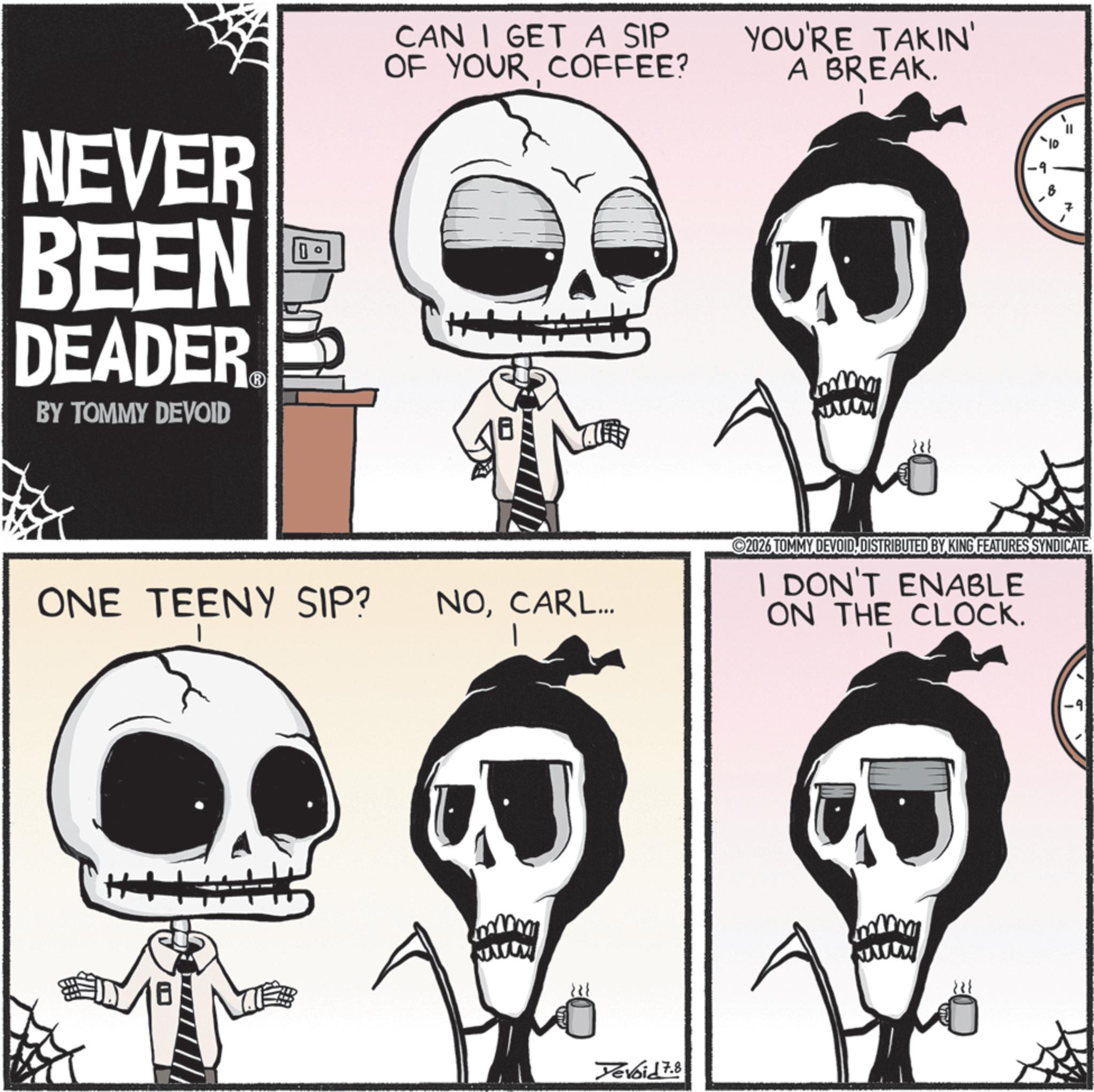 Graphics OCR: NEVER BEEN DEADER BY TOMMY DEVOID D CAN I GET A SIP OF YOUR COFFEE? YOU'RE TAKIN' A BREAK. I ONE TEENY SIP? NOCARL... 2026 TOMMY DEVOID DISTRIBUTED BY KING FEATURES SYNDICATE. I DON'T ENABLE ON THE CLOCK. H+ Yevoid 7.8 NEVER BEEN DEADER BY TOMMY DEVOID D CAN I GET A SIP OF YOUR COFFEE ? YOU'RE TAKIN ' A BREAK . I ONE TEENY SIP ? NOCARL ... 2026 TOMMY DEVOID DISTRIBUTED BY KING FEATURES SYNDICATE . I DON'T ENABLE ON THE CLOCK . H + Yevoid 7.8
