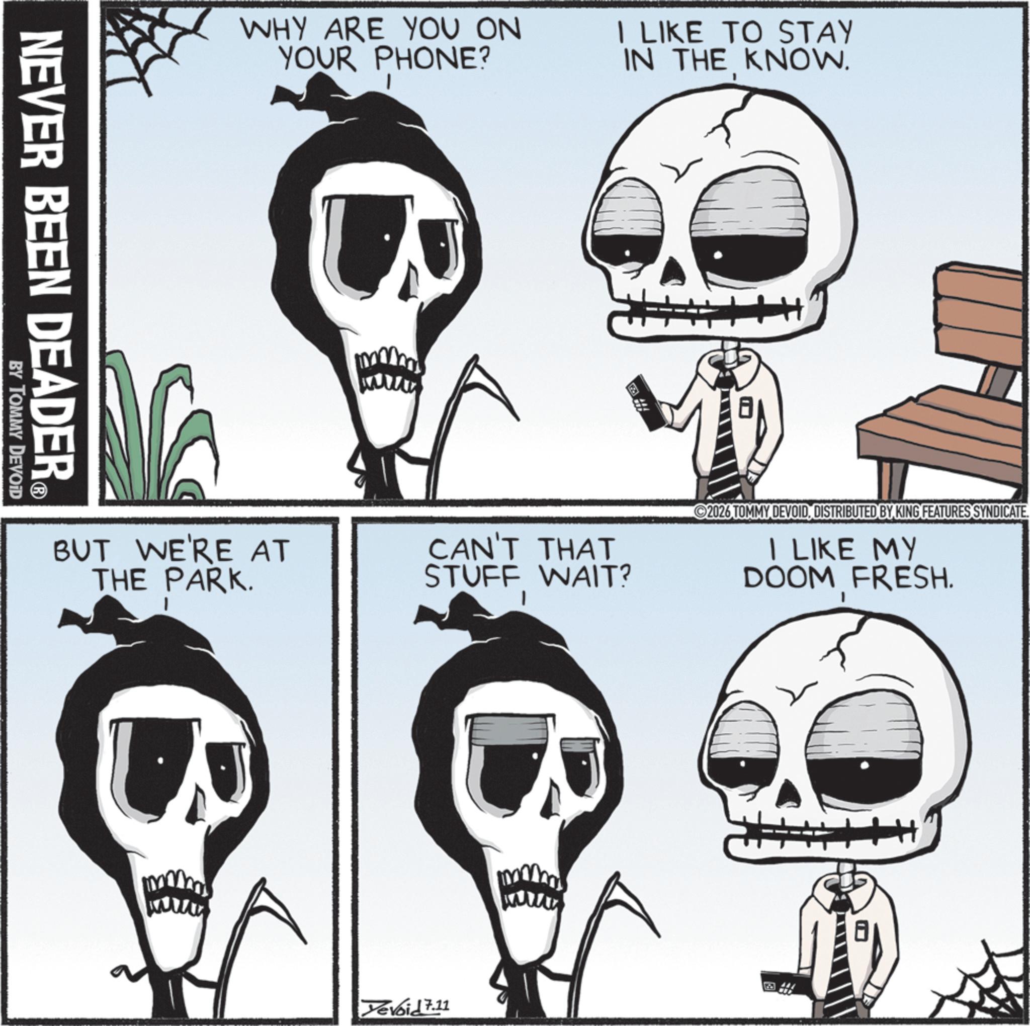 Animated cartoon OCR: NEVER BEEN DEADER® BY TOMMY DEVOID WHY ARE YOU ON YOUR PHONE? I LIKE TO STAY IN THE KNOW. www BUT WE'RE AT THE PARK. CAN'T THAT STUFF WAIT? 2026 TOMMY DEVOIDDISTRIBUTED BY KING FEATURES SYNDICATE. I LIKE MY DOOM FRESH. Yevoid 7.11 www H+ NEVER BEEN DEADER® BY TOMMY DEVOID WHY ARE YOU ON YOUR PHONE ? I LIKE TO STAY IN THE KNOW . www BUT WE'RE AT THE PARK . CAN'T THAT STUFF WAIT ? 2026 TOMMY DEVOIDDISTRIBUTED BY KING FEATURES SYNDICATE . I LIKE MY DOOM FRESH . Yevoid 7.11 www H +