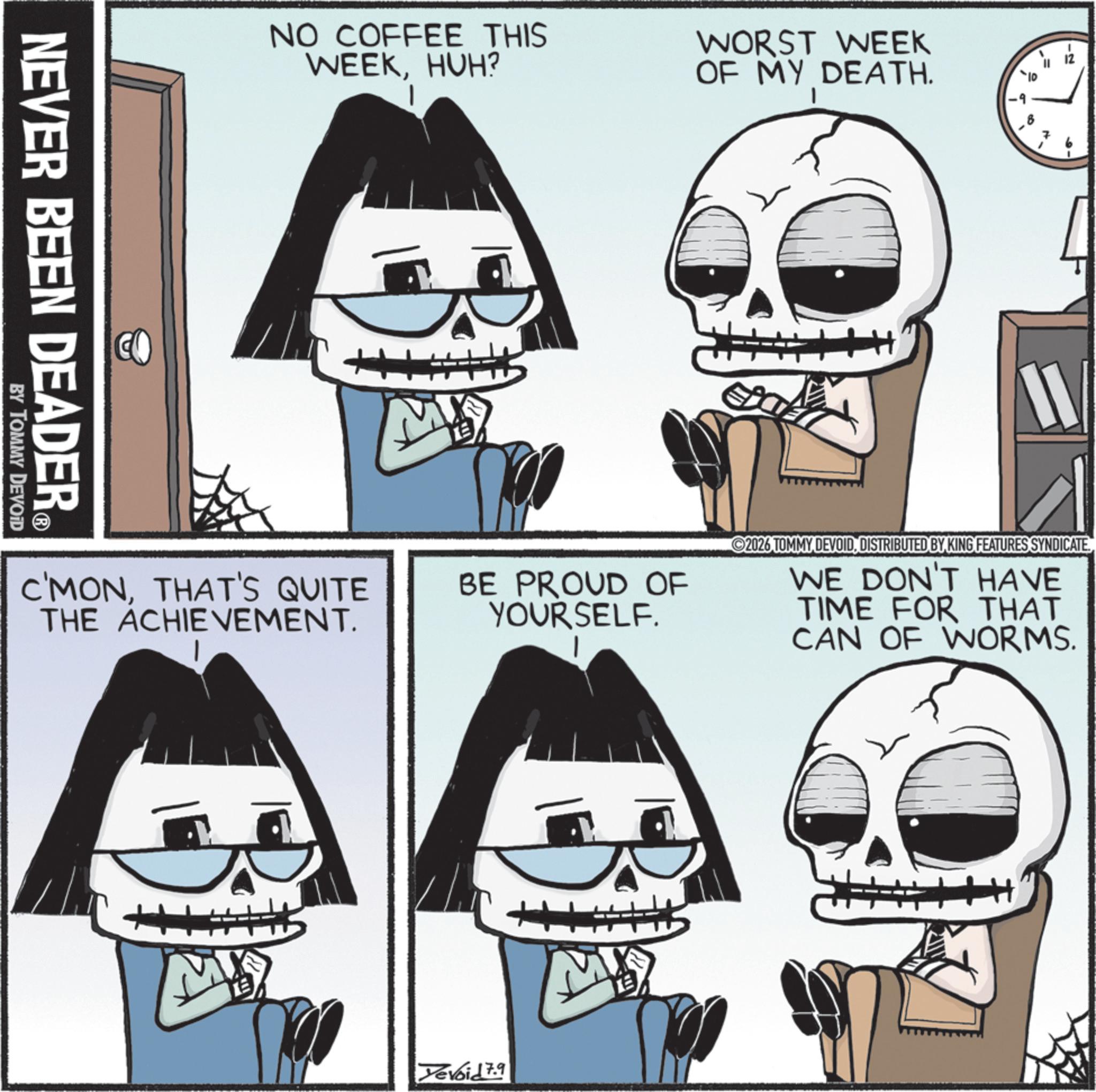 Graphic design OCR: NO COFFEE THIS WEEKHUH? WORST WEEK OF MY DEATH. NEVER BEEN DEADER® BY TOMMY DEVOID MAY *10 ET = ?? -2 7 C'MONTHAT'S QUITE THE ACHIEVEMENT. BE PROUD OF YOURSELF. 2026 TOMMY DEVOIDDISTRIBUTED BY KING FEATURES SYNDICATE WE DON'T HAVE TIME FOR THAT CAN OF WORMS. M Yevoid 7.9 NO COFFEE THIS WEEKHUH ? WORST WEEK OF MY DEATH . NEVER BEEN DEADER® BY TOMMY DEVOID MAY * 10 ET = ?? -2 7 C'MONTHAT'S QUITE THE ACHIEVEMENT . BE PROUD OF YOURSELF . 2026 TOMMY DEVOIDDISTRIBUTED BY KING FEATURES SYNDICATE WE DON'T HAVE TIME FOR THAT CAN OF WORMS . M Yevoid 7.9