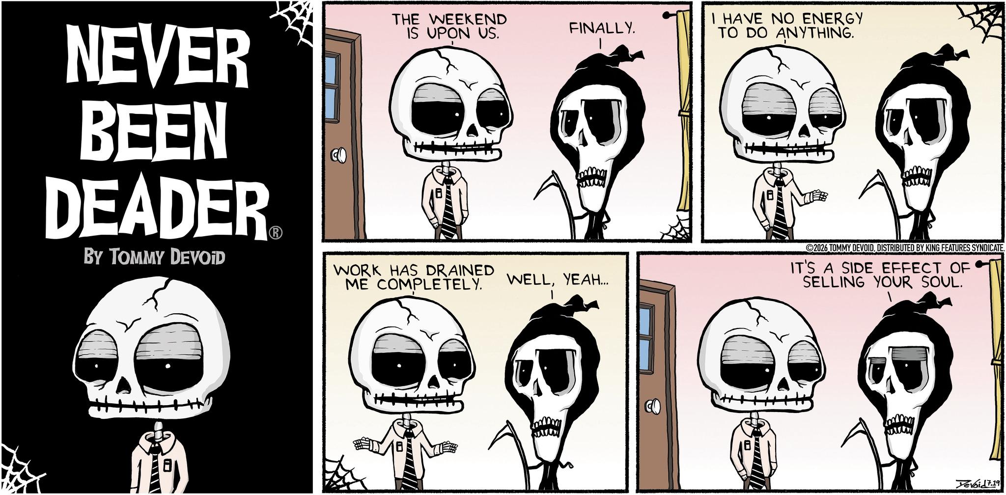 Publication OCR: IS UPON US. FINALLY. I HAVE NO ENERGY TO DO ANYTHING. NEVER BEEN DEADER BY TOMMY DEVOID THE WEEKEND WORK HAS DRAINED ME COMPLETELY. WELLYEAH... www 2026 TOMMY DEVOIDDISTRIBUTED BY KING FEATURES SYNDICATE. IT'S A SIDE EFFECT OF SELLING YOUR SOUL. Yevoid 7.19 IS UPON US . FINALLY . I HAVE NO ENERGY TO DO ANYTHING . NEVER BEEN DEADER BY TOMMY DEVOID THE WEEKEND WORK HAS DRAINED ME COMPLETELY . WELLYEAH ... www 2026 TOMMY DEVOIDDISTRIBUTED BY KING FEATURES SYNDICATE . IT'S A SIDE EFFECT OF SELLING YOUR SOUL . Yevoid 7.19