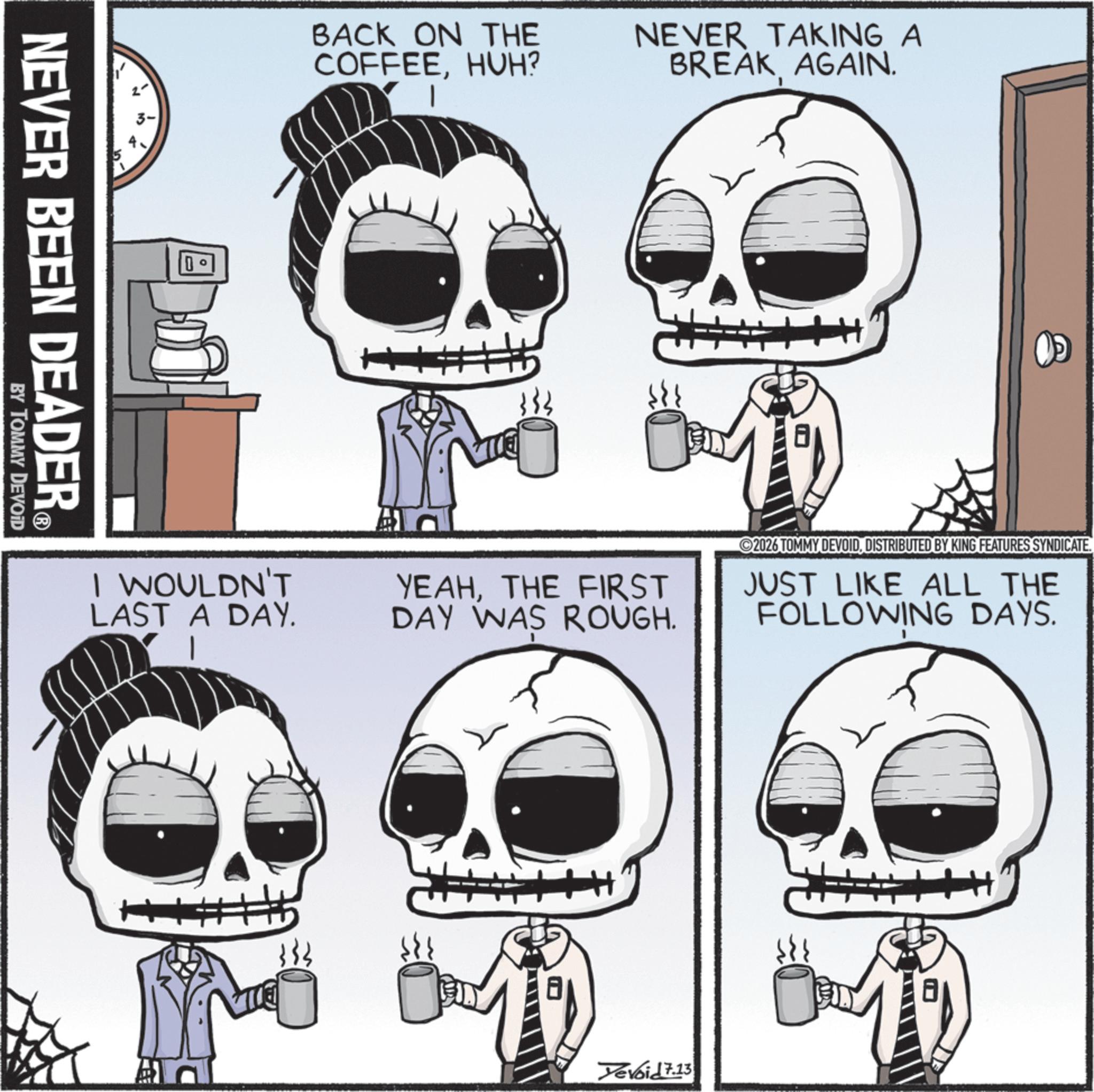Animated cartoon OCR: NEVER BEEN DEADER? BY TOMMY DEVOID D BACK ON THE COFFEEHUH? NEVER TAKING A BREAK AGAIN. I WOULDN'T LAST A DAY. YEAHTHE FIRST DAY WAS ROUGH. 2026 TOMMY DEVOIDDISTRIBUTED BY KING FEATURES SYNDICATE. JUST LIKE ALL THE FOLLOWING DAYS. ? Yevoid 7.13 NEVER BEEN DEADER? BY TOMMY DEVOID D BACK ON THE COFFEEHUH ? NEVER TAKING A BREAK AGAIN . I WOULDN'T LAST A DAY . YEAHTHE FIRST DAY WAS ROUGH . 2026 TOMMY DEVOIDDISTRIBUTED BY KING FEATURES SYNDICATE . JUST LIKE ALL THE FOLLOWING DAYS . ? Yevoid 7.13
