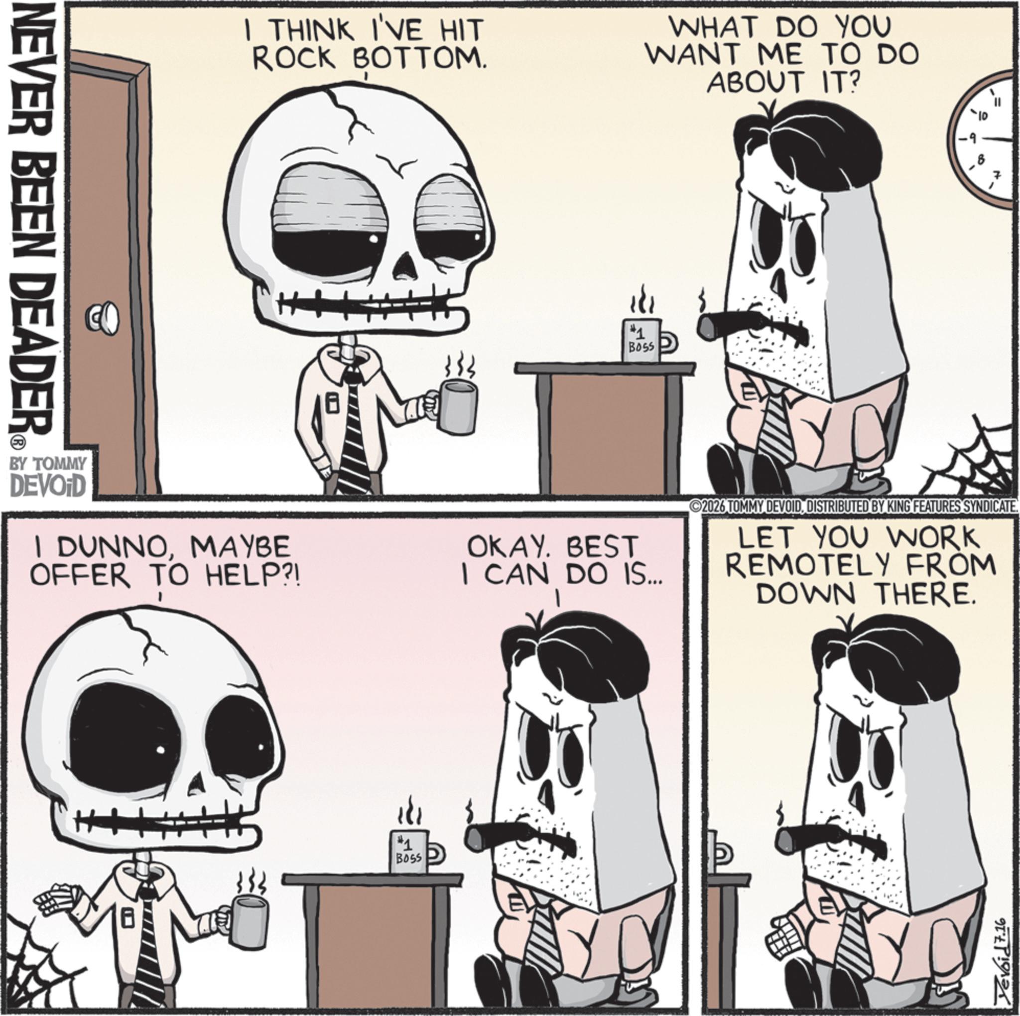 Animated cartoon OCR: NEVER BEEN DEADER I THINK I'VE HIT ROCK BOTTOM. WHAT DO YOU WANT ME TO DO ABOUT IT? 181 #1 BOSS BY TOMMY DEVOID I DUNNOMAYBE OFFER TO HELP?! OKAY. BEST I CAN DO IS... #1 B055 19 a 2026 TOMMY DEVOIDDISTRIBUTED BY KING FEATURES SYNDICATE. LET YOU WORK REMOTELY FROM DOWN THERE. Yevoid 7.16 NEVER BEEN DEADER I THINK I'VE HIT ROCK BOTTOM . WHAT DO YOU WANT ME TO DO ABOUT IT ? 181 # 1 BOSS BY TOMMY DEVOID I DUNNOMAYBE OFFER TO HELP ?! OKAY . BEST I CAN DO IS ... # 1 B055 19 a 2026 TOMMY DEVOIDDISTRIBUTED BY KING FEATURES SYNDICATE . LET YOU WORK REMOTELY FROM DOWN THERE . Yevoid 7.16