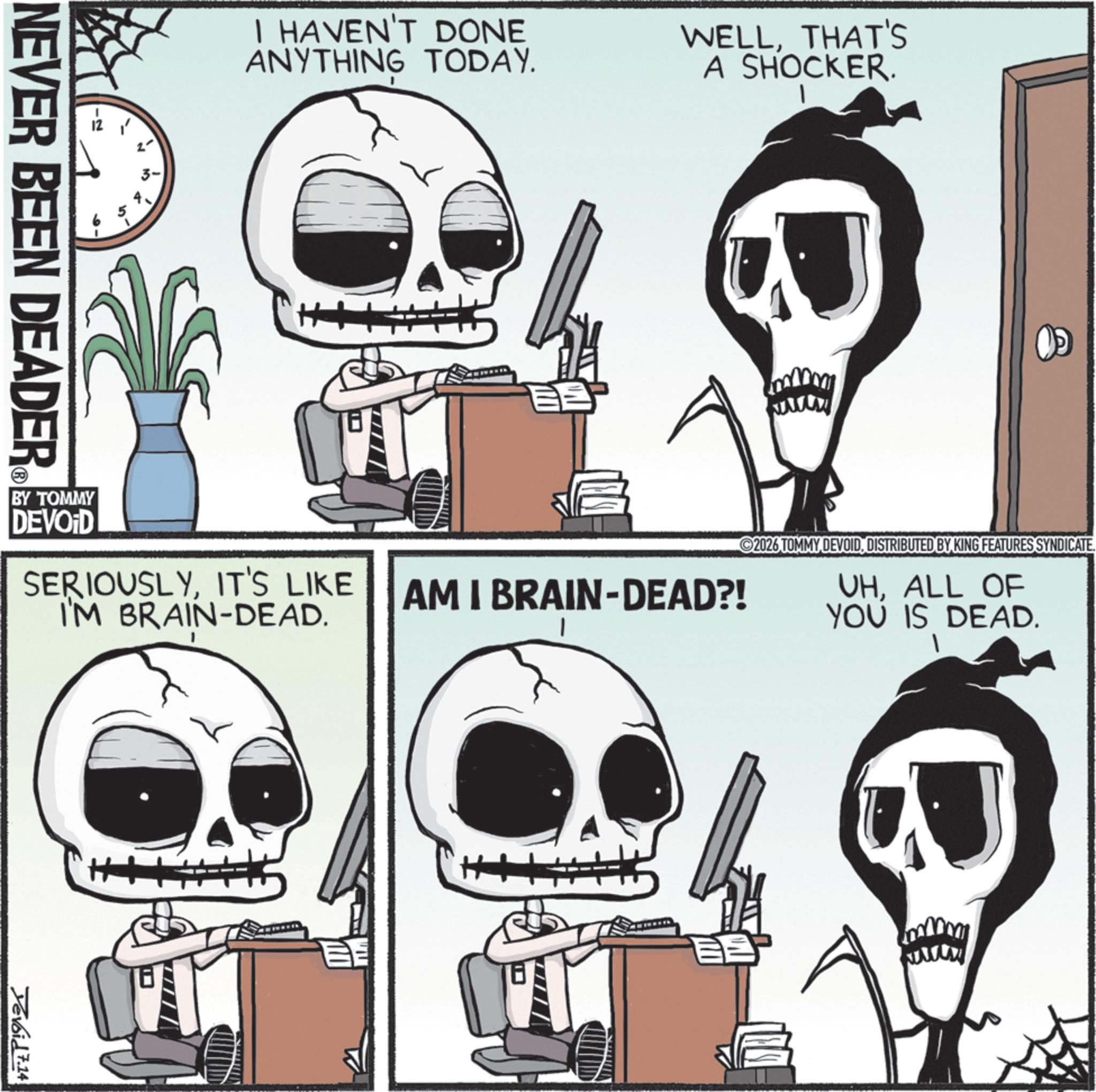 Photo caption OCR: I HAVEN'T DONE ANYTHING TODAY. WELLTHAT'S A SHOCKER. NEVER BEEN DEADER ©2026 TOMMY DEVOIDDISTRIBUTED BY KING FEATURES SYNDICATE. VHALL OF YOU IS DEAD. SERIOUSLYIT'S LIKE I'M BRAIN-DEAD. AM I BRAIN-DEAD?! BY TOMMY DEVOID Yevoid 7.14 I HAVEN'T DONE ANYTHING TODAY . WELLTHAT'S A SHOCKER . NEVER BEEN DEADER © 2026 TOMMY DEVOIDDISTRIBUTED BY KING FEATURES SYNDICATE . VHALL OF YOU IS DEAD . SERIOUSLYIT'S LIKE I'M BRAIN - DEAD . AM I BRAIN - DEAD ?! BY TOMMY DEVOID Yevoid 7.14
