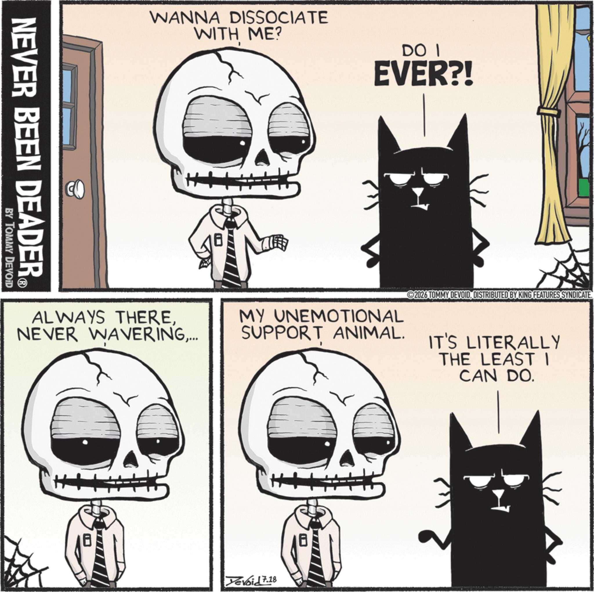 Cat OCR: NEVER BEEN DEADER® BY TOMMY DEVOID WANNA DISSOCIATE WITH ME? DO I EVER?! 2026 TOMMY DEVOIDDISTRIBUTED BY KING FEATURES SYNDICATE. ALWAYS THERE... MY UNEMOTIONAL SUPPORT ANIMAL. IT'S LITERALLY THE LEAST I CAN DO. Yevoid 7.18 NEVER BEEN DEADER® BY TOMMY DEVOID WANNA DISSOCIATE WITH ME ? DO I EVER ?! 2026 TOMMY DEVOIDDISTRIBUTED BY KING FEATURES SYNDICATE . ALWAYS THERENEVER WAVERING... MY UNEMOTIONAL SUPPORT ANIMAL . IT'S LITERALLY THE LEAST I CAN DO . Yevoid 7.18
