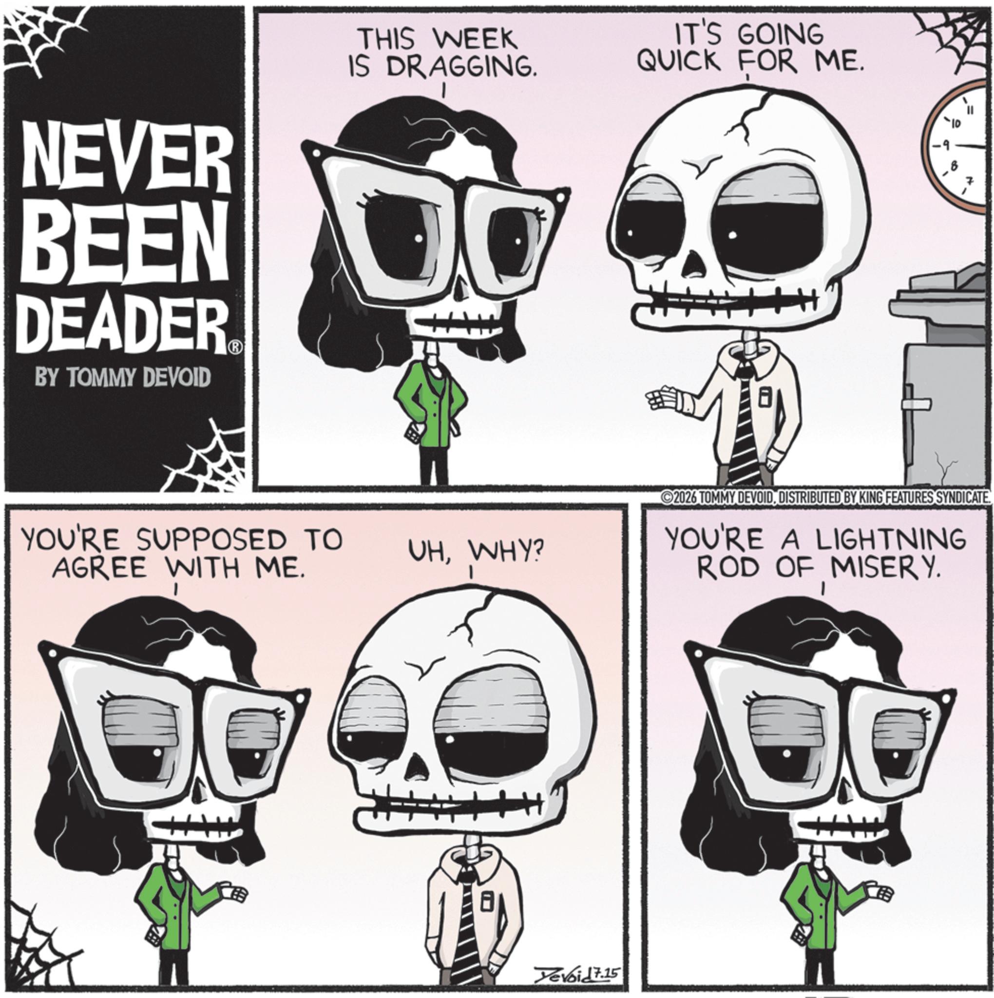 Zombie OCR: NEVER BEEN DEADER BY TOMMY DEVOID THIS WEEK IS DRAGGING. IT'S GOING QUICK FOR ME. YOU'RE SUPPOSED TO AGREE WITH ME. VHWHY? 1 1 7 2026 TOMMY DEVOIDDISTRIBUTED BY KING FEATURES SYNDICATE YOU'RE A LIGHTNING ROD OF MISERY. ? Yevoid 7.15 NEVER BEEN DEADER BY TOMMY DEVOID THIS WEEK IS DRAGGING . IT'S GOING QUICK FOR ME . YOU'RE SUPPOSED TO AGREE WITH ME . VHWHY ? 1 1 7 2026 TOMMY DEVOIDDISTRIBUTED BY KING FEATURES SYNDICATE YOU'RE A LIGHTNING ROD OF MISERY . ? Yevoid 7.15