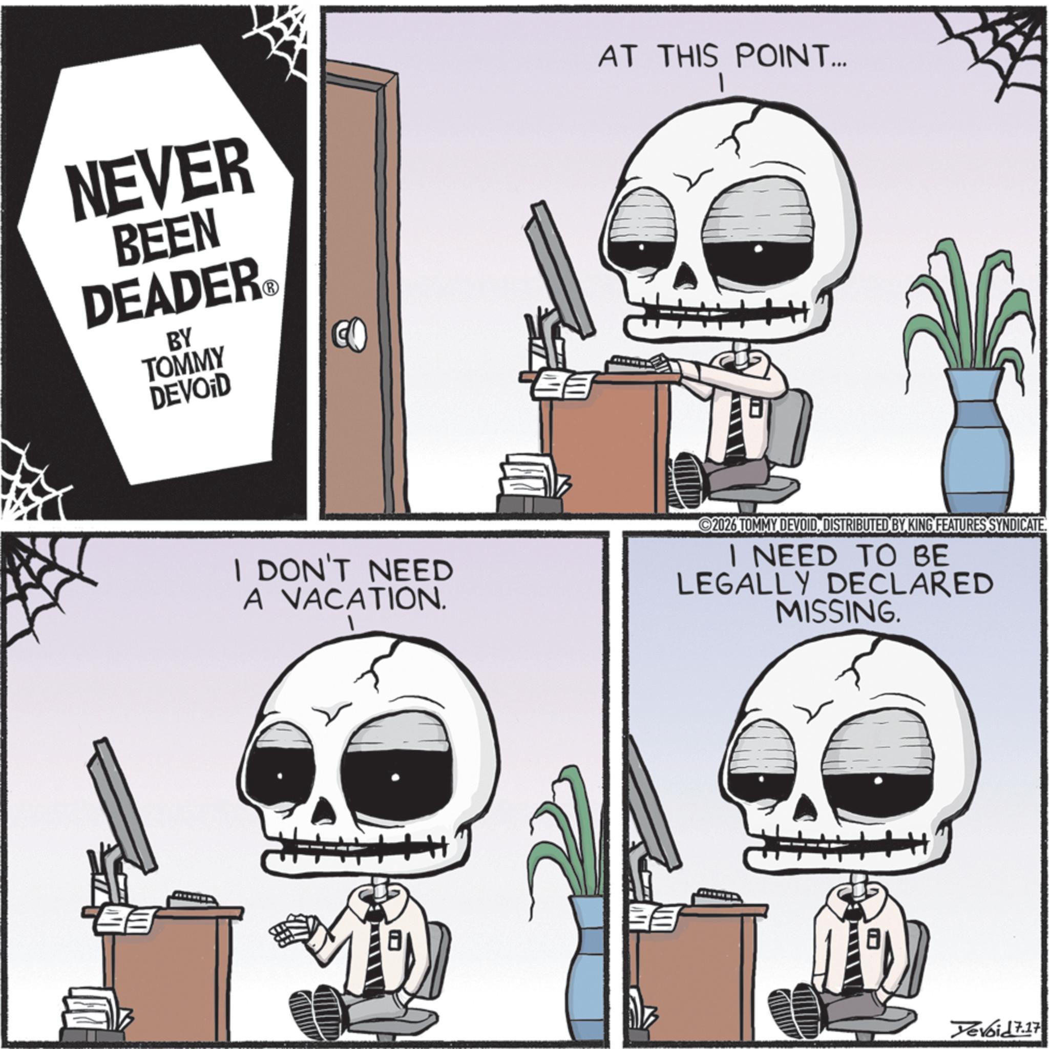 Photo caption OCR: NEVER BEEN DEADER? BY TOMMY DEVOID CO AT THIS POINT... I DON'T NEED A VACATION. 2026 TOMMY DEVOIDDISTRIBUTED BY KING FEATURES SYNDICATE. I NEED TO BE LEGALLY DECLARED MISSING. H+ Yevoid 7.17 NEVER BEEN DEADER? BY TOMMY DEVOID CO AT THIS POINT ... I DON'T NEED A VACATION . 2026 TOMMY DEVOIDDISTRIBUTED BY KING FEATURES SYNDICATE . I NEED TO BE LEGALLY DECLARED MISSING . H + Yevoid 7.17