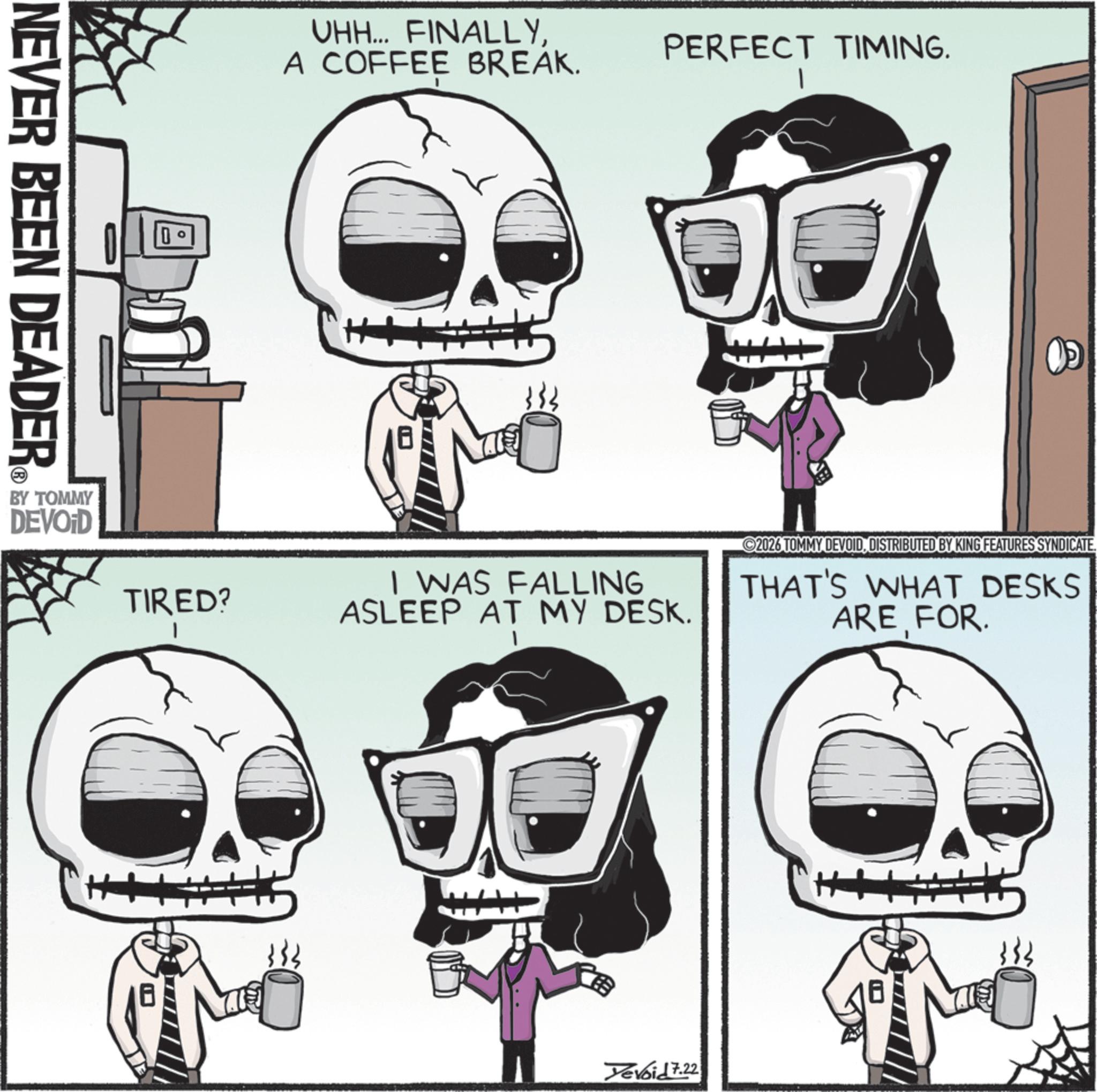 Graphic design OCR: ?? NEVER BEEN DEADER BY TOMMY DEVOID UHH... FINALLYA COFFEE BREAK. TIRED? PERFECT TIMING. I WAS FALLING ASLEEP AT MY DESK. ©2026 TOMMY DEVOIDDISTRIBUTED BY KING FEATURES SYNDICATE THAT'S WHAT DESKS ARE FOR. Yevoid 7.22 ?? NEVER BEEN DEADER BY TOMMY DEVOID UHH ... FINALLYA COFFEE BREAK . TIRED ? PERFECT TIMING . I WAS FALLING ASLEEP AT MY DESK . © 2026 TOMMY DEVOIDDISTRIBUTED BY KING FEATURES SYNDICATE THAT'S WHAT DESKS ARE FOR . Yevoid 7.22