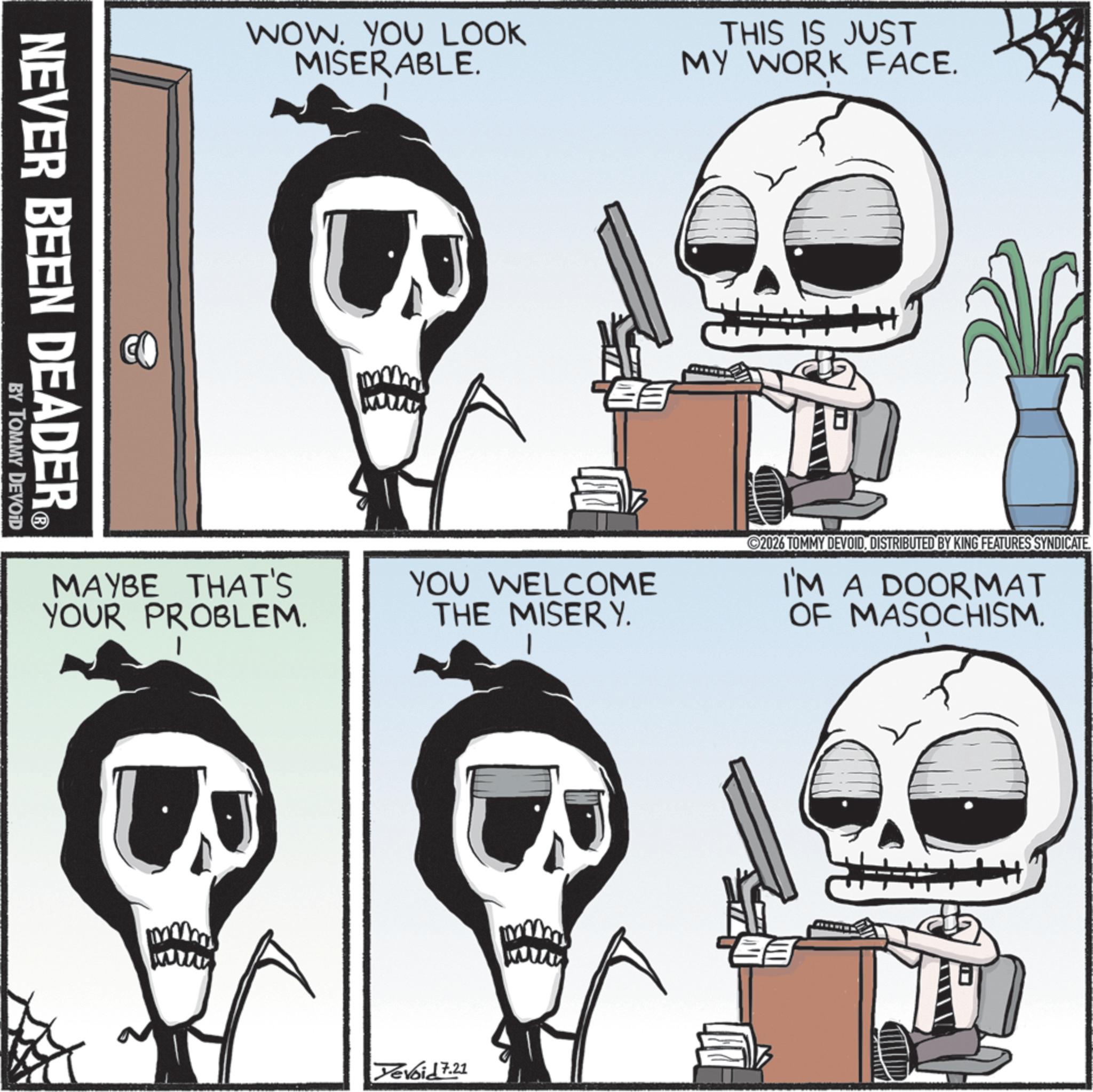 Animated cartoon OCR: NEVER BEEN DEADER? BY TOMMY DEVOID WOW. YOU LOOK MISERABLE. THIS IS JUST MY WORK FACE. MAYBE THAT'S YOUR PROBLEM. www ? YOU WELCOME THE MISERY. Tevoid 7.21 ©2026 TOMMY DEVOIDDISTRIBUTED BY KING FEATURES SYNDICATE. I'M A DOORMAT OF MASOCHISM. NEVER BEEN DEADER? BY TOMMY DEVOID WOW . YOU LOOK MISERABLE . THIS IS JUST MY WORK FACE . MAYBE THAT'S YOUR PROBLEM . www ? YOU WELCOME THE MISERY . Tevoid 7.21 © 2026 TOMMY DEVOIDDISTRIBUTED BY KING FEATURES SYNDICATE . I'M A DOORMAT OF MASOCHISM .