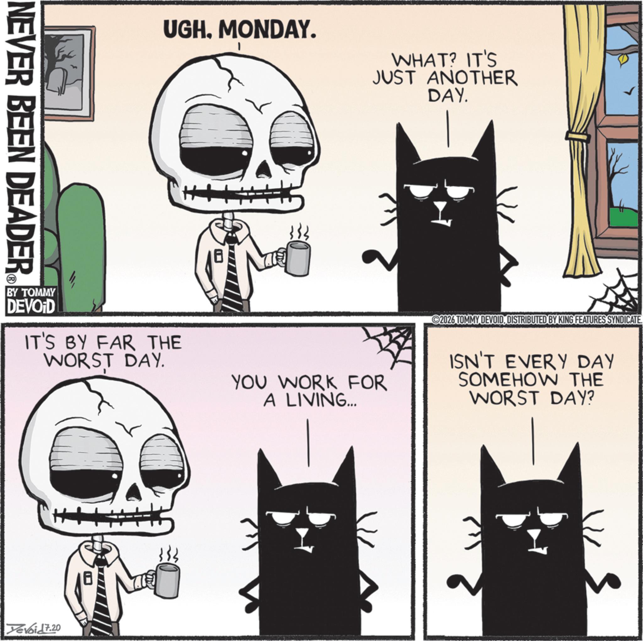 Fiction OCR: NEVER BEEN DEADER ® UGHMONDAY. WHAT? IT'S JUST ANOTHER DAY. ? BY TOMMY DEVOID IT'S BY FAR THE WORST DAY. YOU WORK FOR A LIVING.... 2026 TOMMY DEVOIDDISTRIBUTED BY KING FEATURES SYNDICATE. ISN'T EVERY DAY SOMEHOW THE WORST DAY? Yevoid 7.20 NEVER BEEN DEADER ® UGHMONDAY . WHAT ? IT'S JUST ANOTHER DAY . ? BY TOMMY DEVOID IT'S BY FAR THE WORST DAY . YOU WORK FOR A LIVING .... 2026 TOMMY DEVOIDDISTRIBUTED BY KING FEATURES SYNDICATE . ISN'T EVERY DAY SOMEHOW THE WORST DAY ? Yevoid 7.20