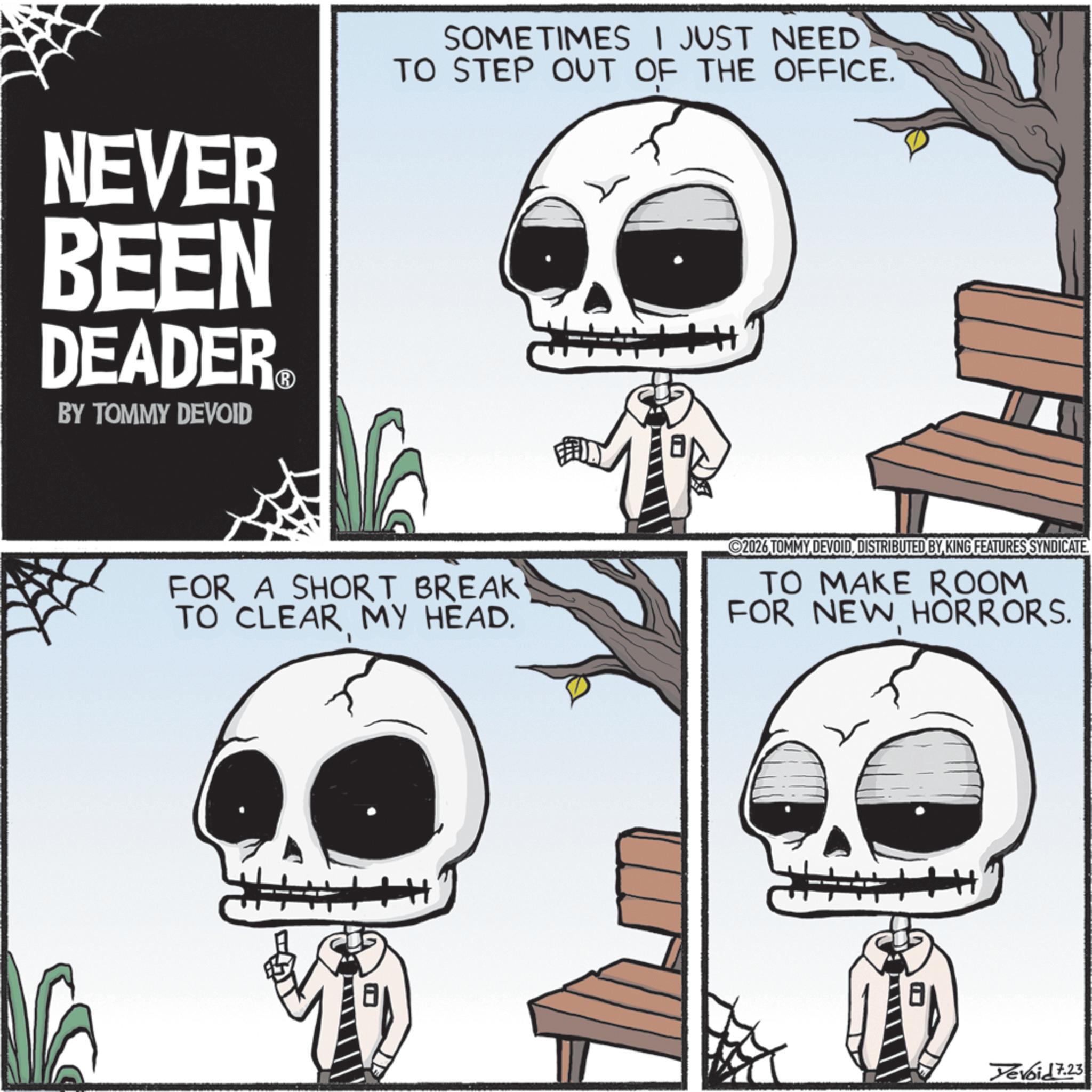 Photo caption OCR: NEVER BEEN DEADER.? BY TOMMY DEVOID SOMETIMES I JUST NEED TO STEP OUT OF THE OFFICE. FOR A SHORT BREAK TO CLEAR MY HEAD. 2026 TOMMY DEVOIDDISTRIBUTED BY KING FEATURES SYNDICATE. TO MAKE ROOM FOR NEW HORRORS. Tevoid 7.23 NEVER BEEN DEADER.? BY TOMMY DEVOID SOMETIMES I JUST NEED TO STEP OUT OF THE OFFICE . FOR A SHORT BREAK TO CLEAR MY HEAD . 2026 TOMMY DEVOIDDISTRIBUTED BY KING FEATURES SYNDICATE . TO MAKE ROOM FOR NEW HORRORS . Tevoid 7.23
