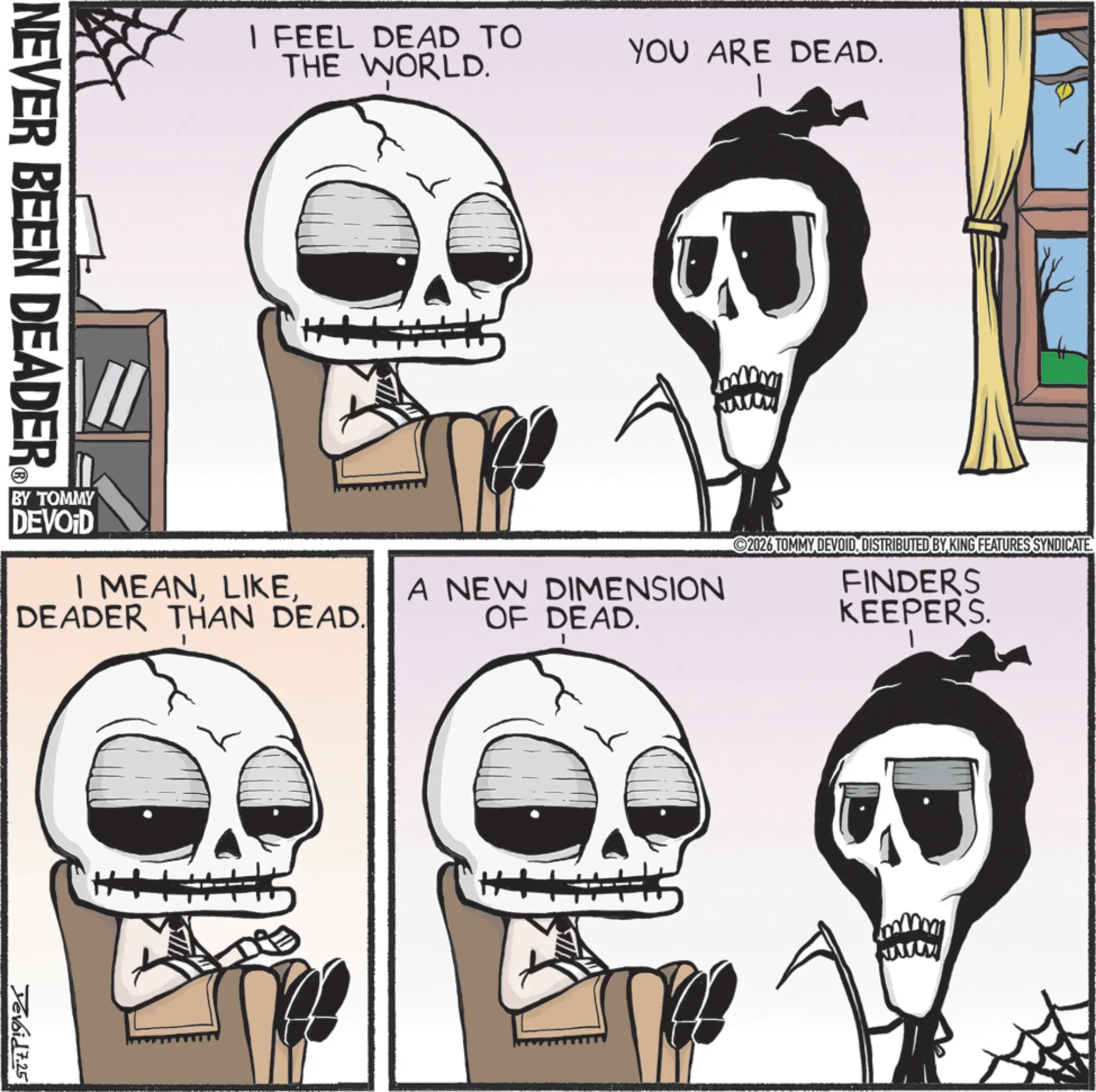 Graphics OCR: I FEEL DEAD TO THE WORLD. NEVER BEEN DEADER ? YOU ARE DEAD. BY TOMMY DEVOID I MEANDEADER THAN DEAD. A NEW DIMENSION OF DEAD. 2026 TOMMY DEVOIDDISTRIBUTED BY KING FEATURES SYNDICATE FINDERS KEEPERS. Yevoid 7.25 www I FEEL DEAD TO THE WORLD . NEVER BEEN DEADER ? YOU ARE DEAD . BY TOMMY DEVOID I MEANDEADER THAN DEAD . A NEW DIMENSION OF DEAD . 2026 TOMMY DEVOIDDISTRIBUTED BY KING FEATURES SYNDICATE FINDERS KEEPERS . Yevoid 7.25 www