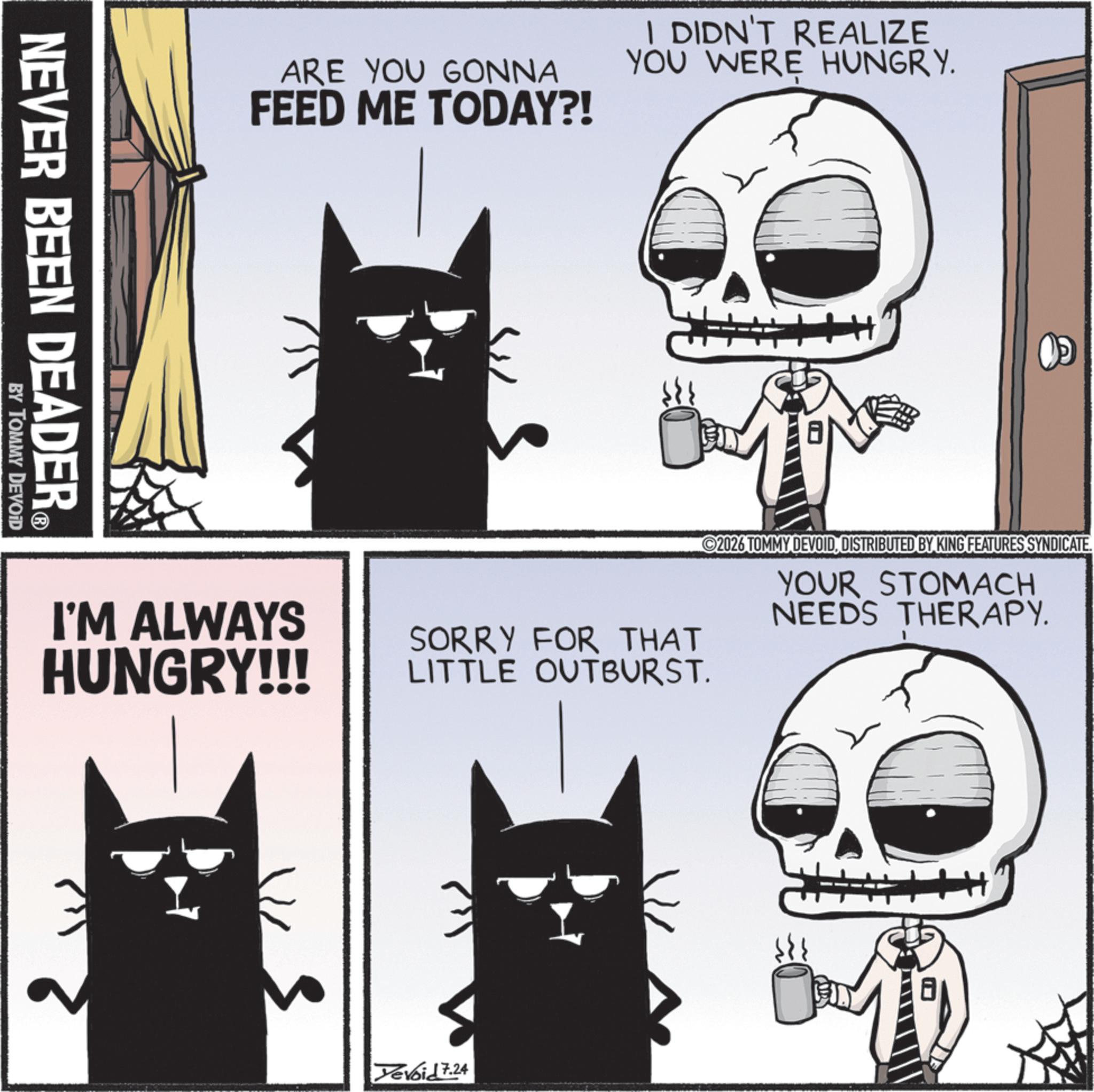 Whiskers OCR: ARE YOU GONNA FEED ME TODAY?! I DIDN'T REALIZE YOU WERE HUNGRY. NEVER BEEN DEADER? BY TOMMY DEVOID I'M ALWAYS HUNGRY!!! ©2026 TOMMY DEVOIDDISTRIBUTED BY KING FEATURES SYNDICATE. YOUR STOMACH NEEDS THERAPY. SORRY FOR THAT LITTLE OUTBURST. Devoid 7.24 ARE YOU GONNA FEED ME TODAY ?! I DIDN'T REALIZE YOU WERE HUNGRY . NEVER BEEN DEADER? BY TOMMY DEVOID I'M ALWAYS HUNGRY !!! © 2026 TOMMY DEVOIDDISTRIBUTED BY KING FEATURES SYNDICATE . YOUR STOMACH NEEDS THERAPY . SORRY FOR THAT LITTLE OUTBURST . Devoid 7.24
