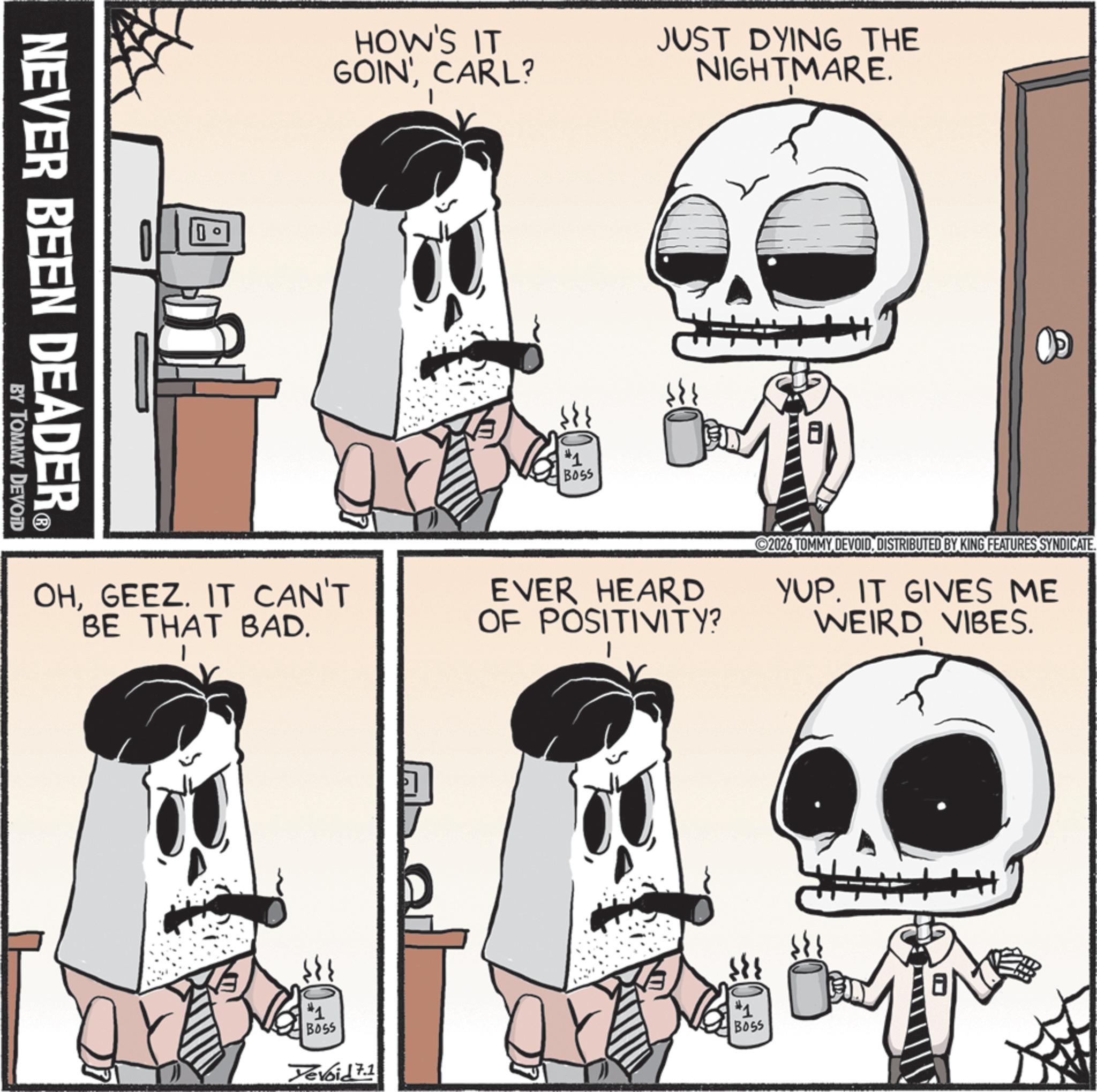 Bone OCR: NEVER BEEN DEADER? BY TOMMY DEVOID 0 HOW'S IT GOIN'CARL? BOSS JUST DYING THE NIGHTMARE. OHGEEZ. IT CAN'T BE THAT BAD. EVER HEARD OF POSITIVITY? 2026 TOMMY DEVOIDDISTRIBUTED BY KING FEATURES SYNDICATE. YUP. IT GIVES ME WEIRD VIBES. #1 Boss Yevoid 7.1 #1 BOSS NEVER BEEN DEADER? BY TOMMY DEVOID 0 HOW'S IT GOIN 'CARL ? BOSS JUST DYING THE NIGHTMARE . OHGEEZ . IT CAN'T BE THAT BAD . EVER HEARD OF POSITIVITY ? 2026 TOMMY DEVOIDDISTRIBUTED BY KING FEATURES SYNDICATE . YUP . IT GIVES ME WEIRD VIBES . # 1 Boss Yevoid 7.1 # 1 BOSS