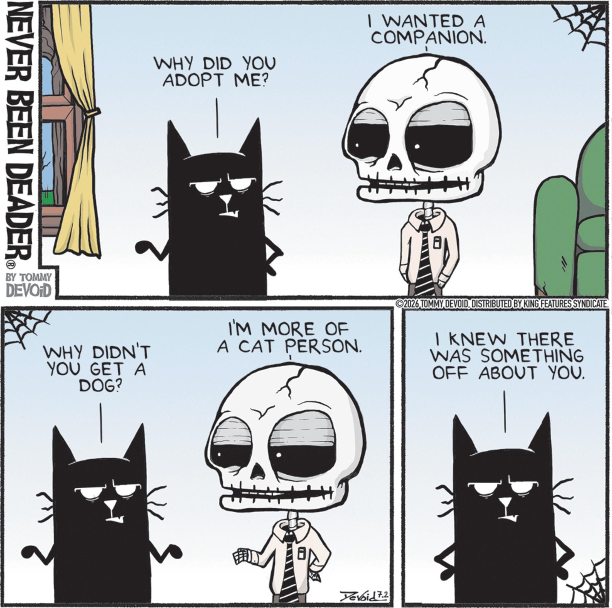 Fiction OCR: NEVER BEEN DEADER WHY DID YOU ADOPT ME? I WANTED A COMPANION. WHY DIDN'T YOU GET A DOG? I'M MORE OF A CAT PERSON. 2026 TOMMY DEVOIDDISTRIBUTED BY KING FEATURES SYNDICATE. I KNEW THERE WAS SOMETHING OFF ABOUT YOU. BY TOMMY DEVOID Yevoid 7.2 NEVER BEEN DEADER WHY DID YOU ADOPT ME ? I WANTED A COMPANION . WHY DIDN'T YOU GET A DOG ? I'M MORE OF A CAT PERSON . 2026 TOMMY DEVOIDDISTRIBUTED BY KING FEATURES SYNDICATE . I KNEW THERE WAS SOMETHING OFF ABOUT YOU . BY TOMMY DEVOID Yevoid 7.2