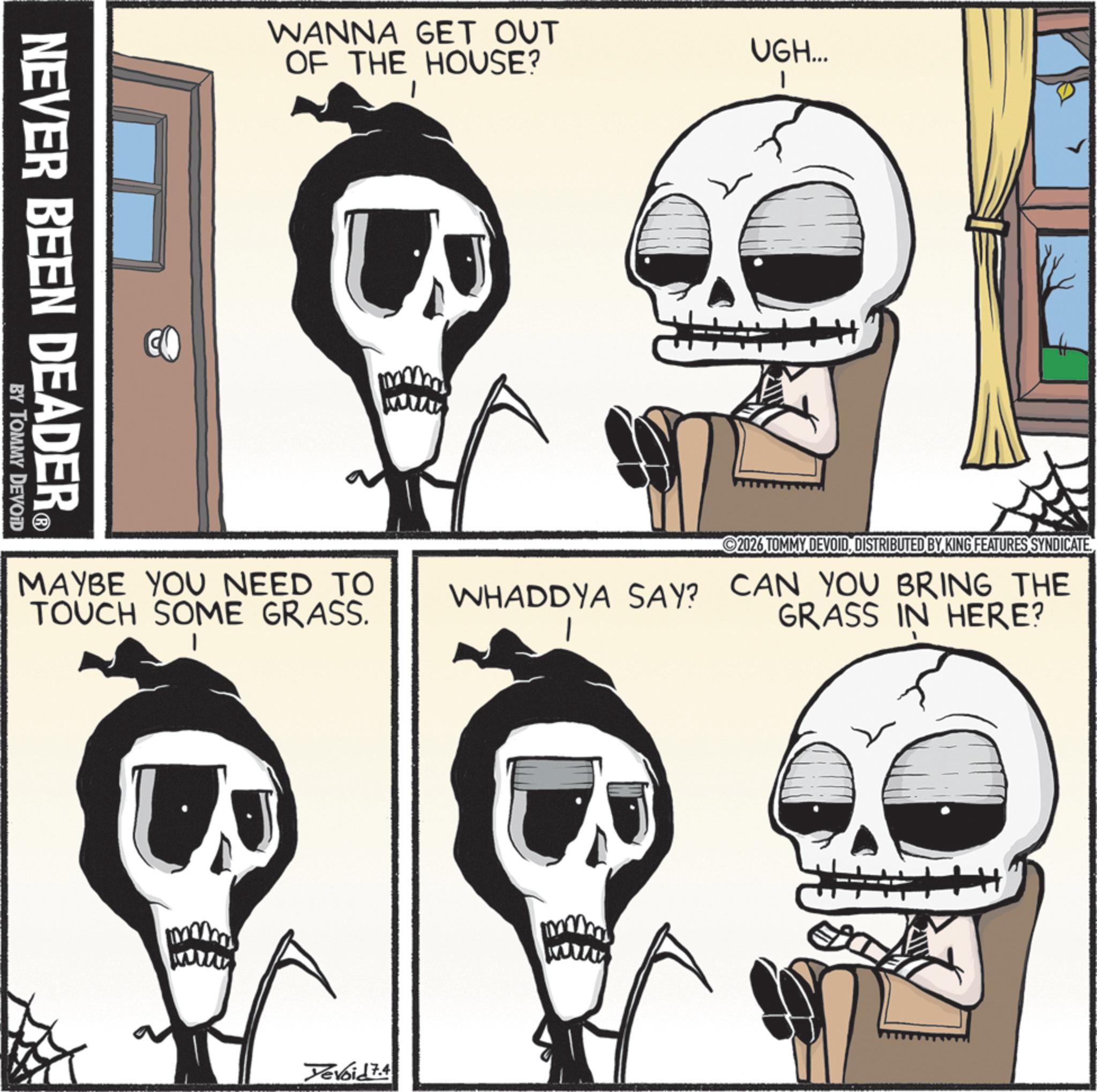 Skull OCR: NEVER BEEN DEADER? BY TOMMY DEVOID WANNA GET OUT OF THE HOUSE? UGH... 1 MAYBE YOU NEED TO TOUCH SOME GRASS. 2026 TOMMY DEVOIDDISTRIBUTED BY KING FEATURES SYNDICATE WHADDYA SAY? CAN YOU BRING THE GRASS IN HERE? Yevoid 7.4 NEVER BEEN DEADER? BY TOMMY DEVOID WANNA GET OUT OF THE HOUSE ? UGH ... 1 MAYBE YOU NEED TO TOUCH SOME GRASS . 2026 TOMMY DEVOIDDISTRIBUTED BY KING FEATURES SYNDICATE WHADDYA SAY ? CAN YOU BRING THE GRASS IN HERE ? Yevoid 7.4