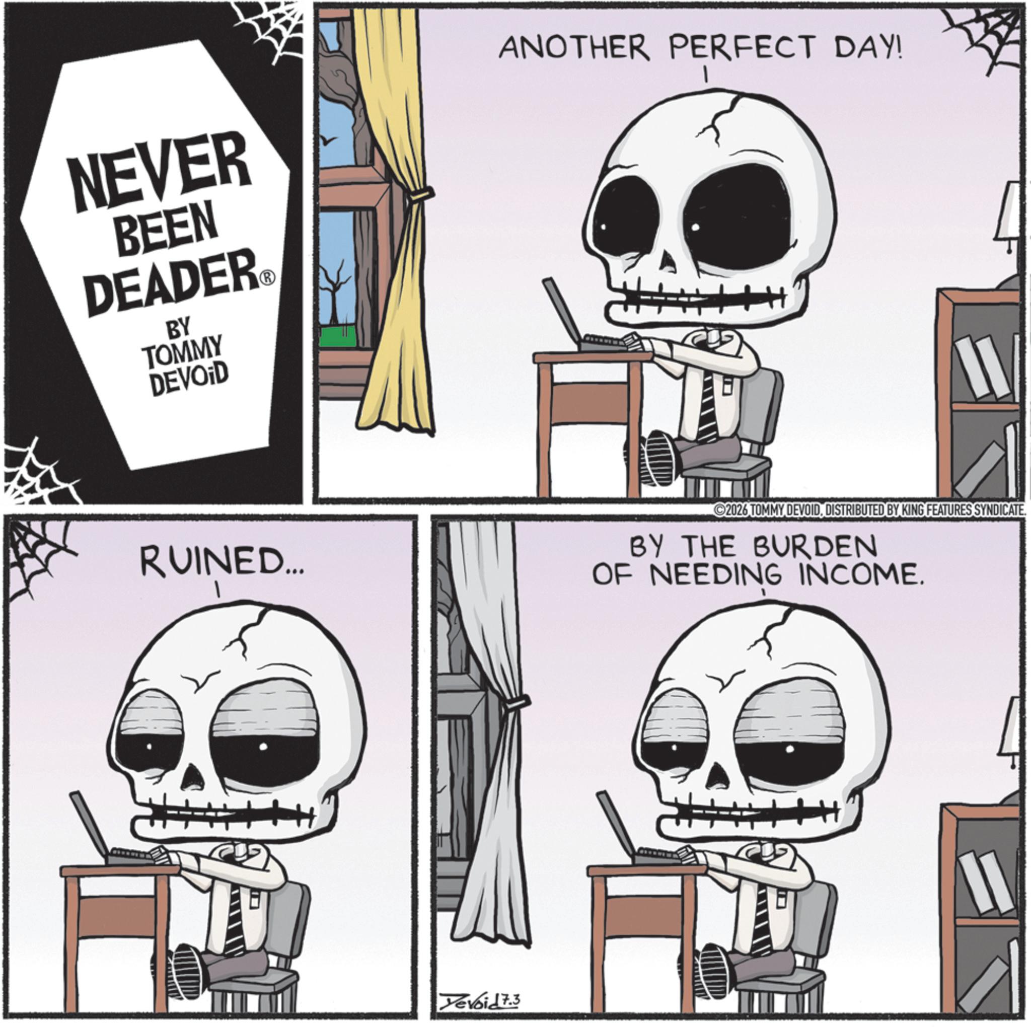 Skeleton OCR: NEVER BEEN DEADER? BY TOMMY DEVOID ANOTHER PERFECT DAY! RUINED... 2026 TOMMY DEVOIDDISTRIBUTED BY KING FEATURES SYNDICATE. BY THE BURDEN OF NEEDING INCOME. Xevoid 7.3 NEVER BEEN DEADER? BY TOMMY DEVOID ANOTHER PERFECT DAY ! RUINED ... 2026 TOMMY DEVOIDDISTRIBUTED BY KING FEATURES SYNDICATE . BY THE BURDEN OF NEEDING INCOME . Xevoid 7.3
