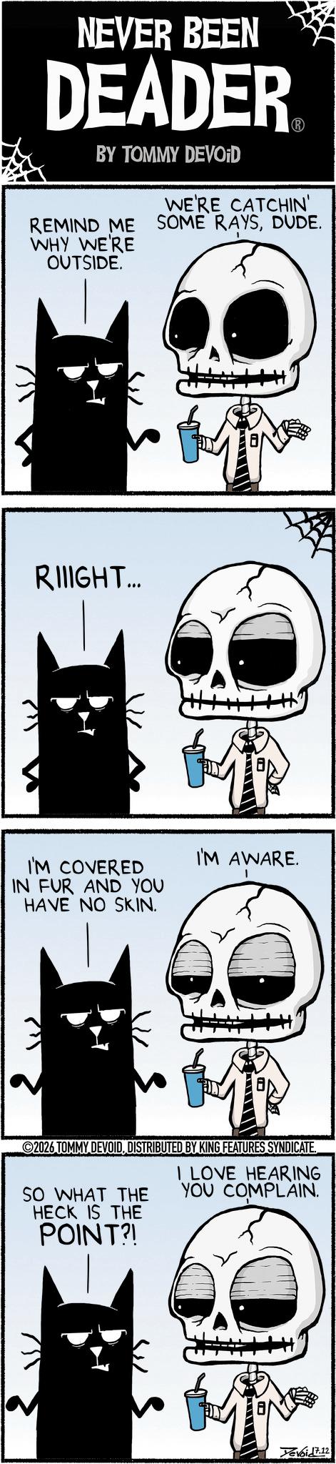 Animation OCR: NEVER BEEN DEADER BY TOMMY DEVOID WE'RE CATCHIN' REMIND ME SOME RAYSDUDE. WHY WE'RE OUTSIDE. ? RIIIGHT... I'M COVERED IN FUR AND YOU HAVE NO SKIN. I'M AWARE. 2026 TOMMY DEVOIDDISTRIBUTED BY KING FEATURES SYNDICATE SO WHAT THE HECK IS THE POINT?! I LOVE HEARING YOU COMPLAIN. Yevoid 7.12 NEVER BEEN DEADER BY TOMMY DEVOID WE'RE CATCHIN ' REMIND ME SOME RAYSDUDE . WHY WE'RE OUTSIDE . ? RIIIGHT ... I'M COVERED IN FUR AND YOU HAVE NO SKIN . I'M AWARE . 2026 TOMMY DEVOIDDISTRIBUTED BY KING FEATURES SYNDICATE SO WHAT THE HECK IS THE POINT ?! I LOVE HEARING YOU COMPLAIN . Yevoid 7.12