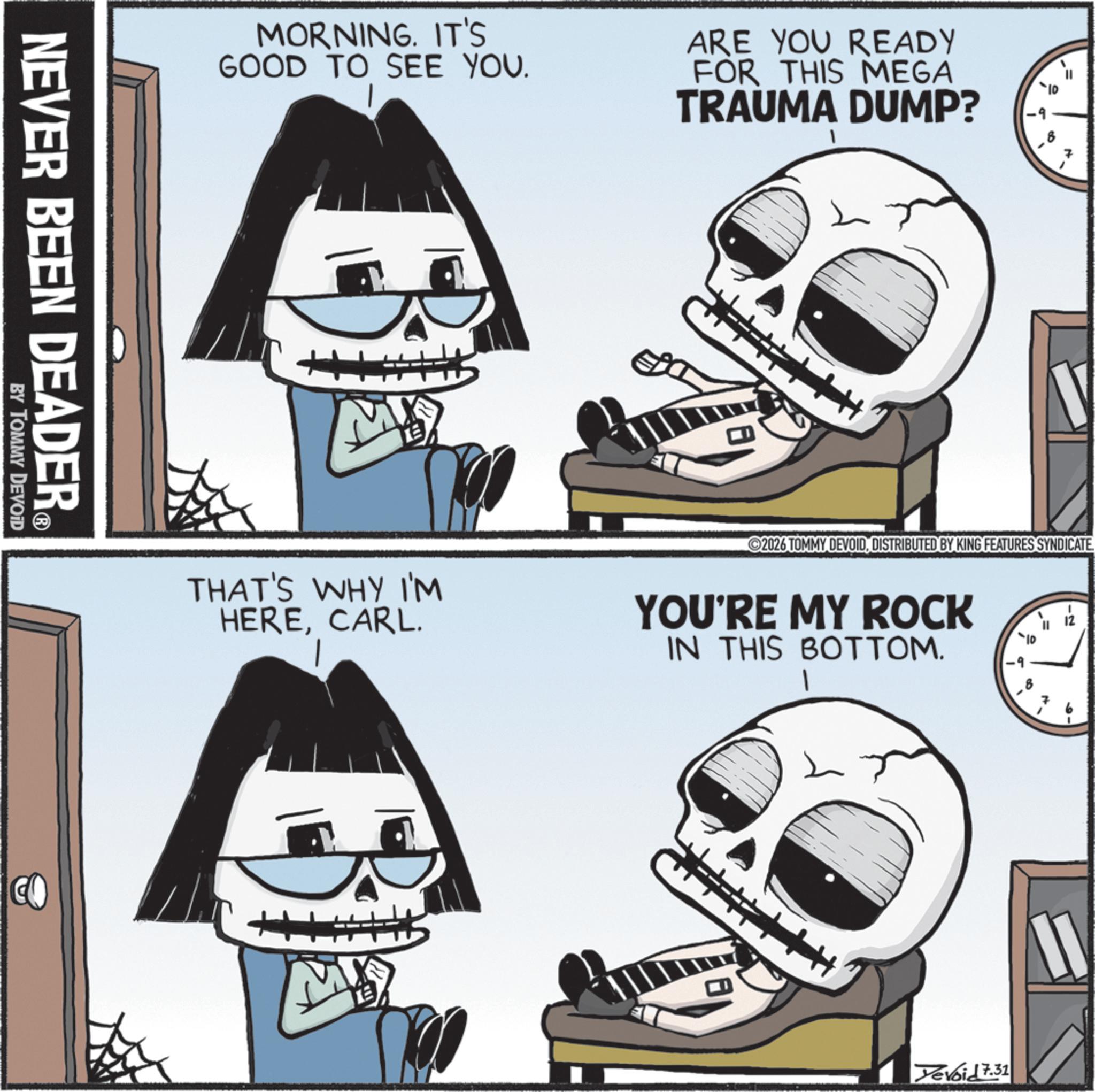 Photo caption OCR: MORNING. IT'S GOOD TO SEE YOU. ARE YOU READY FOR THIS MEGA TRAUMA DUMP? NEVER BEEN DEADER? BY TOMMY DEVOID B D 2026 TOMMY DEVOIDDISTRIBUTED BY KING FEATURES SYNDICATE THAT'S WHY I'M HERECARL. YOU'RE MY ROCK IN THIS BOTTOM. CO M 19 -2 ? 7 11 Yevoid 7.31 MORNING . IT'S GOOD TO SEE YOU . ARE YOU READY FOR THIS MEGA TRAUMA DUMP ? NEVER BEEN DEADER? BY TOMMY DEVOID B D 2026 TOMMY DEVOIDDISTRIBUTED BY KING FEATURES SYNDICATE THAT'S WHY I'M HERECARL . YOU'RE MY ROCK IN THIS BOTTOM . CO M 19 -2 ? 7 11 Yevoid 7.31