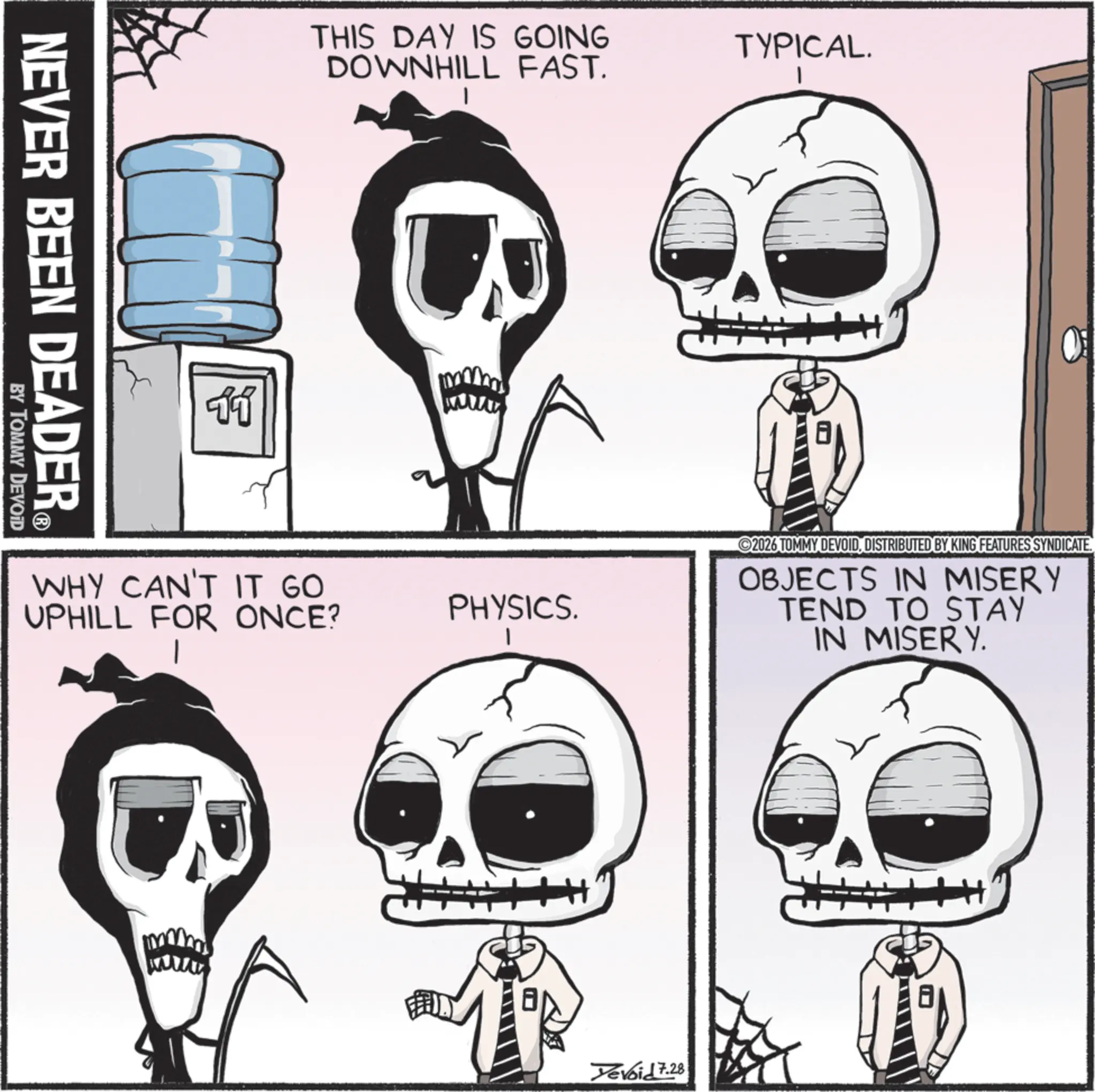 Bone OCR: NEVER BEEN DEADER® BY TOMMY DEVOID 11 THIS DAY IS GOING DOWNHILL FAST. WHY CAN'T IT GO UPHILL FOR ONCE? PHYSICS. TYPICAL. 2026 TOMMY DEVOIDDISTRIBUTED BY KING FEATURES SYNDICATE. OBJECTS IN MISERY TEND TO STAY IN MISERY. Yevoid 7.28 NEVER BEEN DEADER® BY TOMMY DEVOID 11 THIS DAY IS GOING DOWNHILL FAST . WHY CAN'T IT GO UPHILL FOR ONCE ? PHYSICS . TYPICAL . 2026 TOMMY DEVOIDDISTRIBUTED BY KING FEATURES SYNDICATE . OBJECTS IN MISERY TEND TO STAY IN MISERY . Yevoid 7.28
