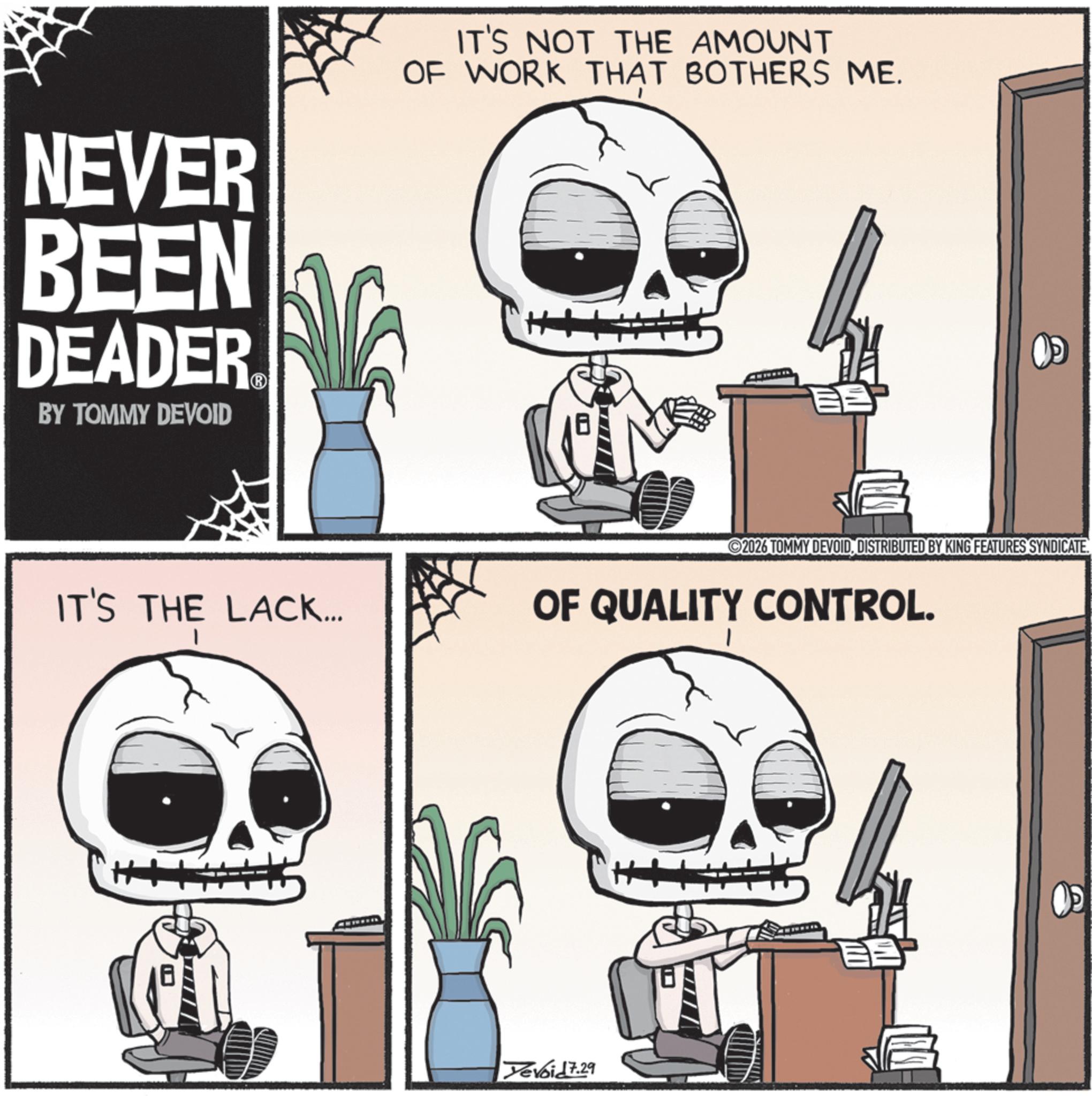 Photo caption OCR: NEVER BEEN DEADER BY TOMMY DEVOID IT'S NOT THE AMOUNT OF WORK THAT BOTHERS ME. H+ ? 2026 TOMMY DEVOIDDISTRIBUTED BY KING FEATURES SYNDICATE. IT'S THE LACK... OF QUALITY CONTROL. 18 Yevoid 7.29 NEVER BEEN DEADER BY TOMMY DEVOID IT'S NOT THE AMOUNT OF WORK THAT BOTHERS ME . H + ? 2026 TOMMY DEVOIDDISTRIBUTED BY KING FEATURES SYNDICATE . IT'S THE LACK ... OF QUALITY CONTROL . 18 Yevoid 7.29