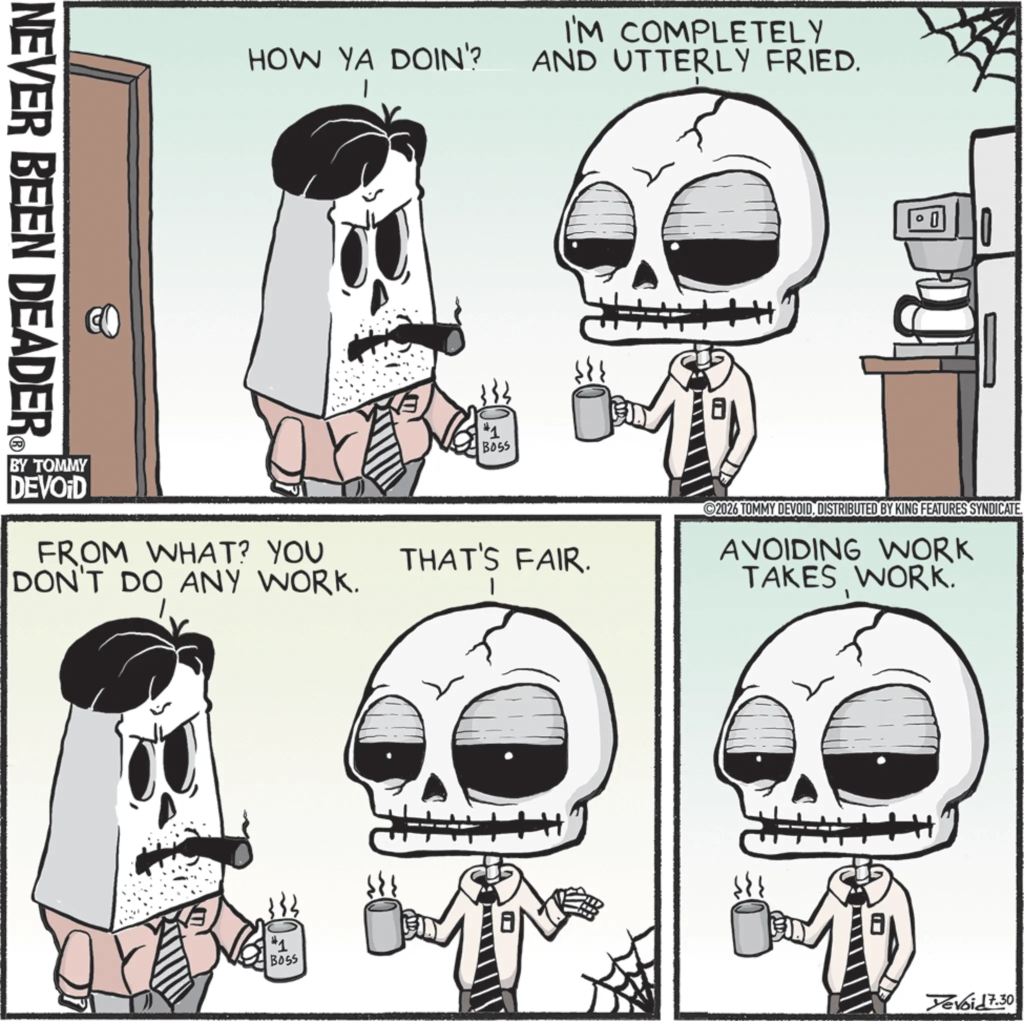 Animated cartoon OCR: NEVER BEEN DEADER ? HOW YA DOIN'? I'M COMPLETELY AND UTTERLY FRIED. #1 BOSS BY TOMMY DEVOID FROM WHAT? YOU DON'T DO ANY WORK. THAT'S FAIR. 2026 TOMMY DEVOIDDISTRIBUTED BY KING FEATURES SYNDICATE. AVOIDING WORK TAKES WORK. #1 BOSS Yevoid 7.30 NEVER BEEN DEADER ? HOW YA DOIN ' ? I'M COMPLETELY AND UTTERLY FRIED . # 1 BOSS BY TOMMY DEVOID FROM WHAT ? YOU DON'T DO ANY WORK . THAT'S FAIR . 2026 TOMMY DEVOIDDISTRIBUTED BY KING FEATURES SYNDICATE . AVOIDING WORK TAKES WORK . # 1 BOSS Yevoid 7.30