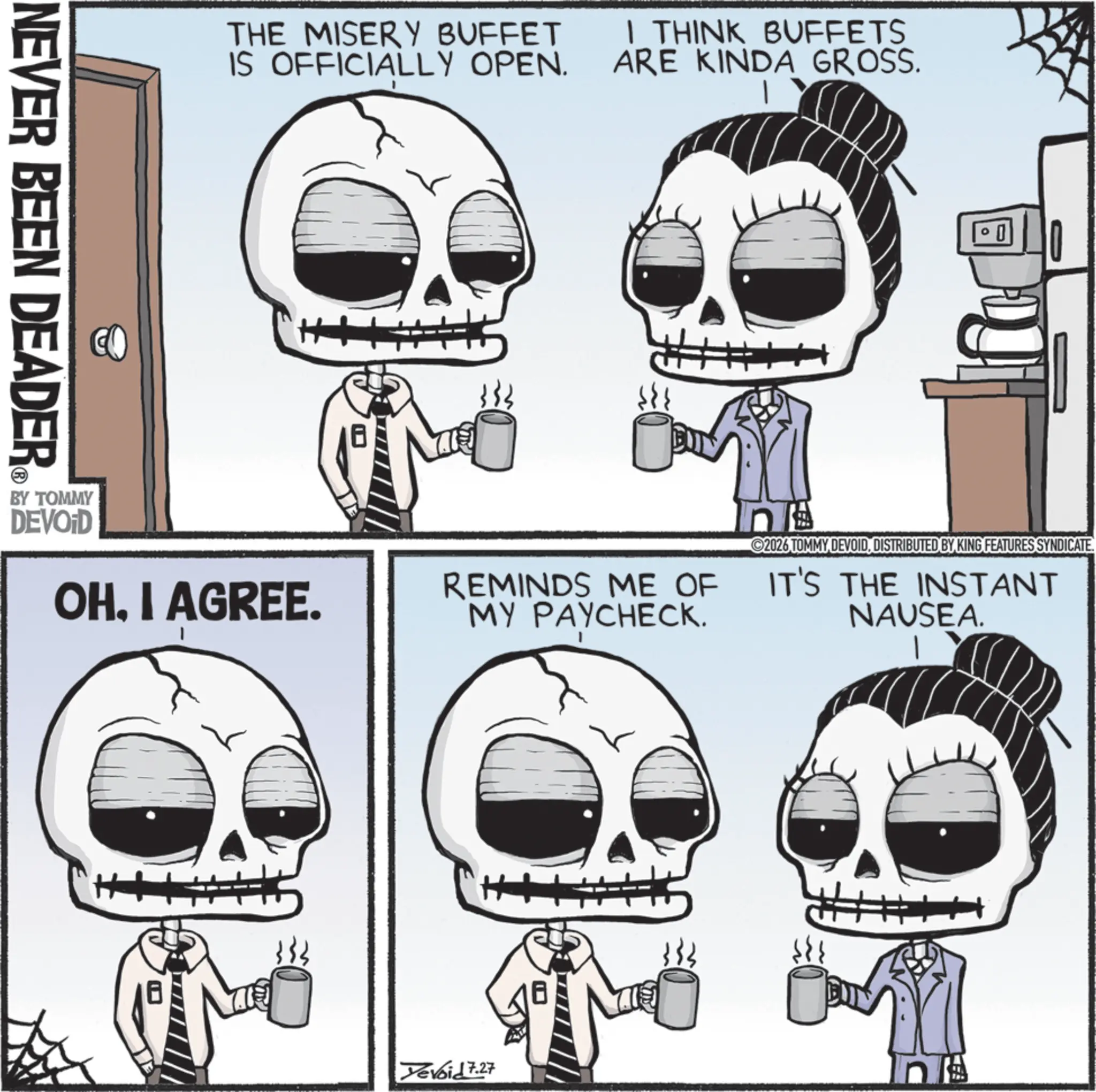 Graphics OCR: NEVER BEEN DEADER THE MISERY BUFFET IS OFFICIALLY OPEN. I THINK BUFFETS ARE KINDA GROSS. BY TOMMY DEVOID OHI AGREE. REMINDS ME OF MY PAYCHECK. 2026 TOMMY DEVOIDDISTRIBUTED BY KING FEATURES SYNDICATE. IT'S THE INSTANT NAUSEA. H+ Xevoid 7.27 NEVER BEEN DEADER THE MISERY BUFFET IS OFFICIALLY OPEN . I THINK BUFFETS ARE KINDA GROSS . BY TOMMY DEVOID OHI AGREE . REMINDS ME OF MY PAYCHECK . 2026 TOMMY DEVOIDDISTRIBUTED BY KING FEATURES SYNDICATE . IT'S THE INSTANT NAUSEA . H + Xevoid 7.27