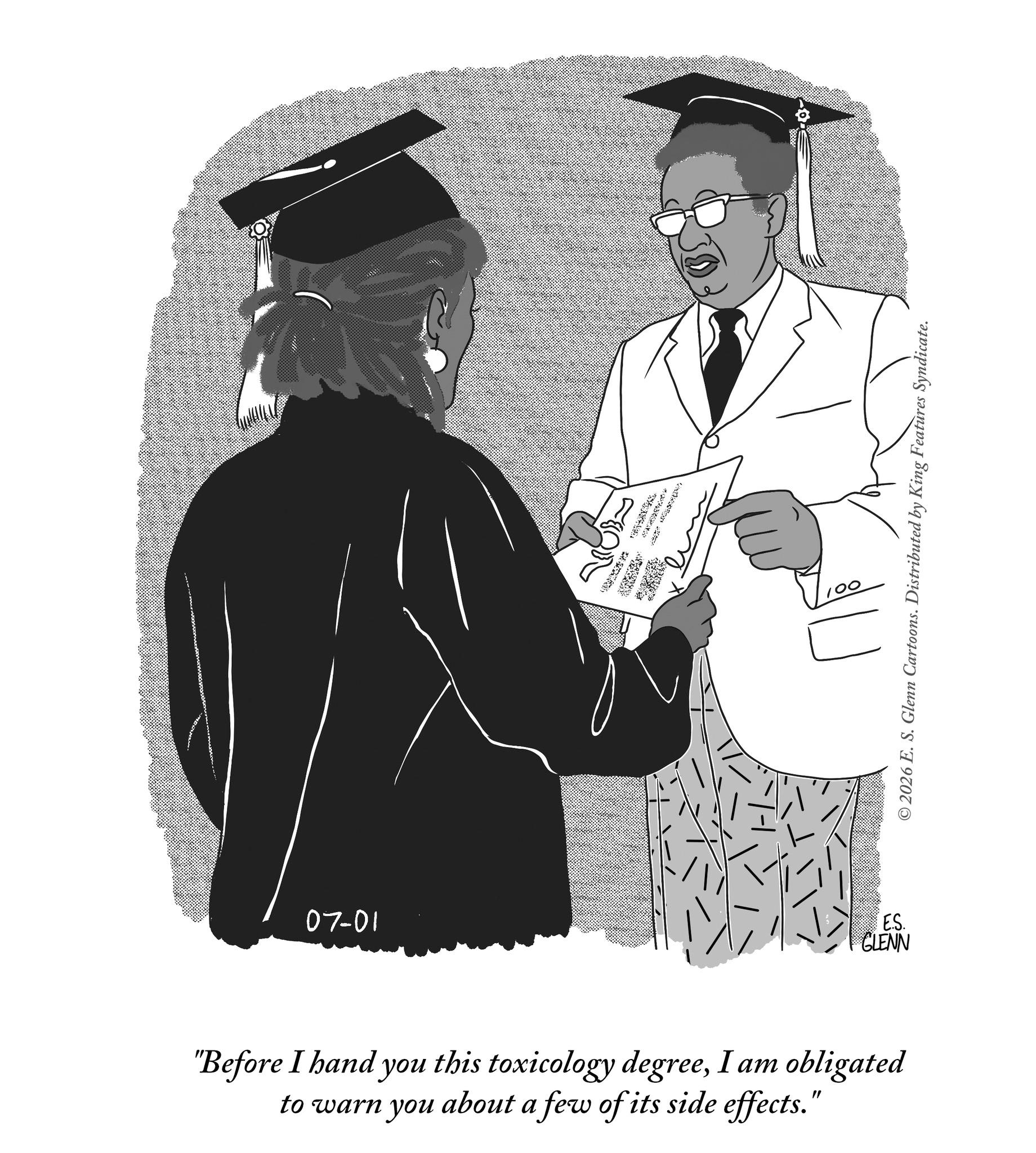 Handwriting OCR: 07-01 * © 2026 E. S. Glenn Cartoons. Distributed by King Features Syndicate. ES. GLENN "Before I hand you this toxicology degreeI am obligated to warn you about a few of its side effects." 07-01 * © 2026 E. S. Glenn Cartoons . Distributed by King Features Syndicate . ES . GLENN " Before I hand you this toxicology degreeI am obligated to warn you about a few of its side effects . "