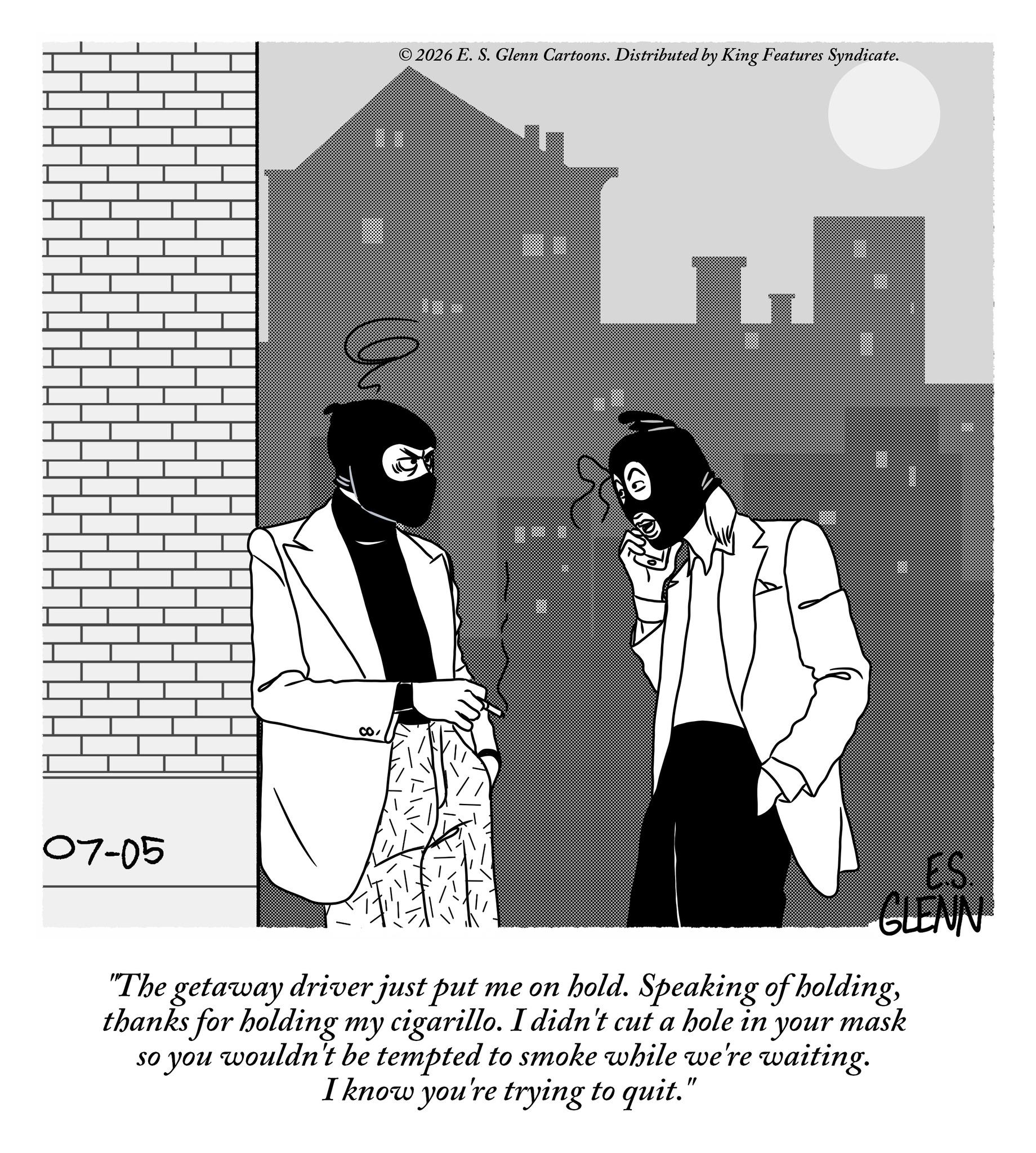 Line art OCR: 07-05 2026 E. S. Glenn Cartoons. Distributed by King Features Syndicate. a CO ES. GLENN "The getaway driver just put me on hold. Speaking of holdingthanks for holding my cigarillo. I didn't cut a hole in your mask so you wouldn't be tempted to smoke while we're waiting. I know you're trying to quit." 07-05 2026 E. S. Glenn Cartoons . Distributed by King Features Syndicate . a CO ES . GLENN " The getaway driver just put me on hold . Speaking of holdingthanks for holding my cigarillo . I didn't cut a hole in your mask so you wouldn't be tempted to smoke while we're waiting . I know you're trying to quit . "