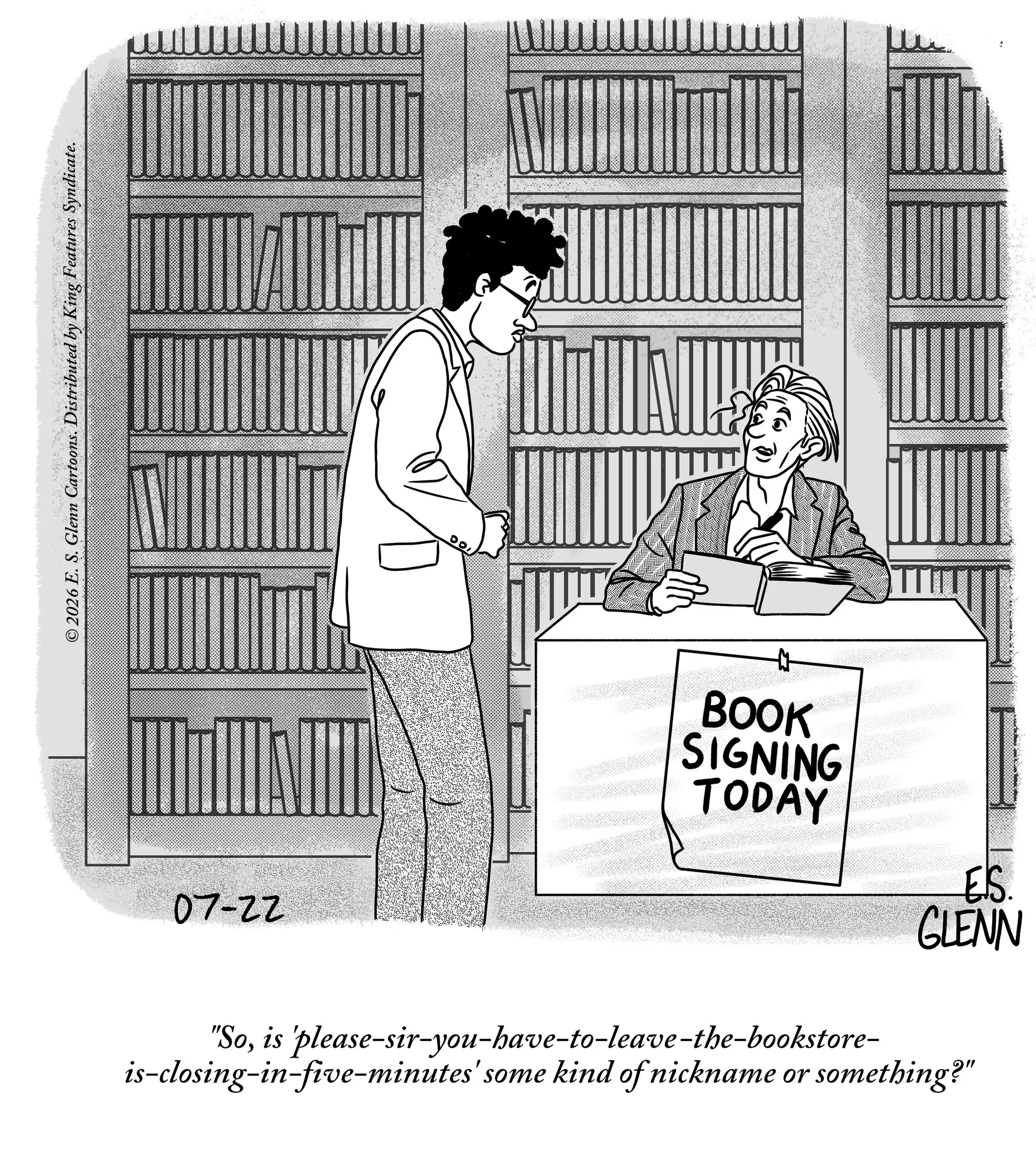Line art OCR: ©2026 E. S. Glenn Cartoons. Distributed by King Features Syndicate. 07-22 BOOK SIGNING TODAY ES. GLENN "Sois 'please-sir-you-have-to-leave-the-bookstore- is-closing-in-five-minutes' some kind of nickname or something?" © 2026 E. S. Glenn Cartoons . Distributed by King Features Syndicate . 07-22 BOOK SIGNING TODAY ES . GLENN " Sois ' please - sir - you - have - to - leave - the - bookstore- is - closing - in - five - minutes ' some kind of nickname or something ? "