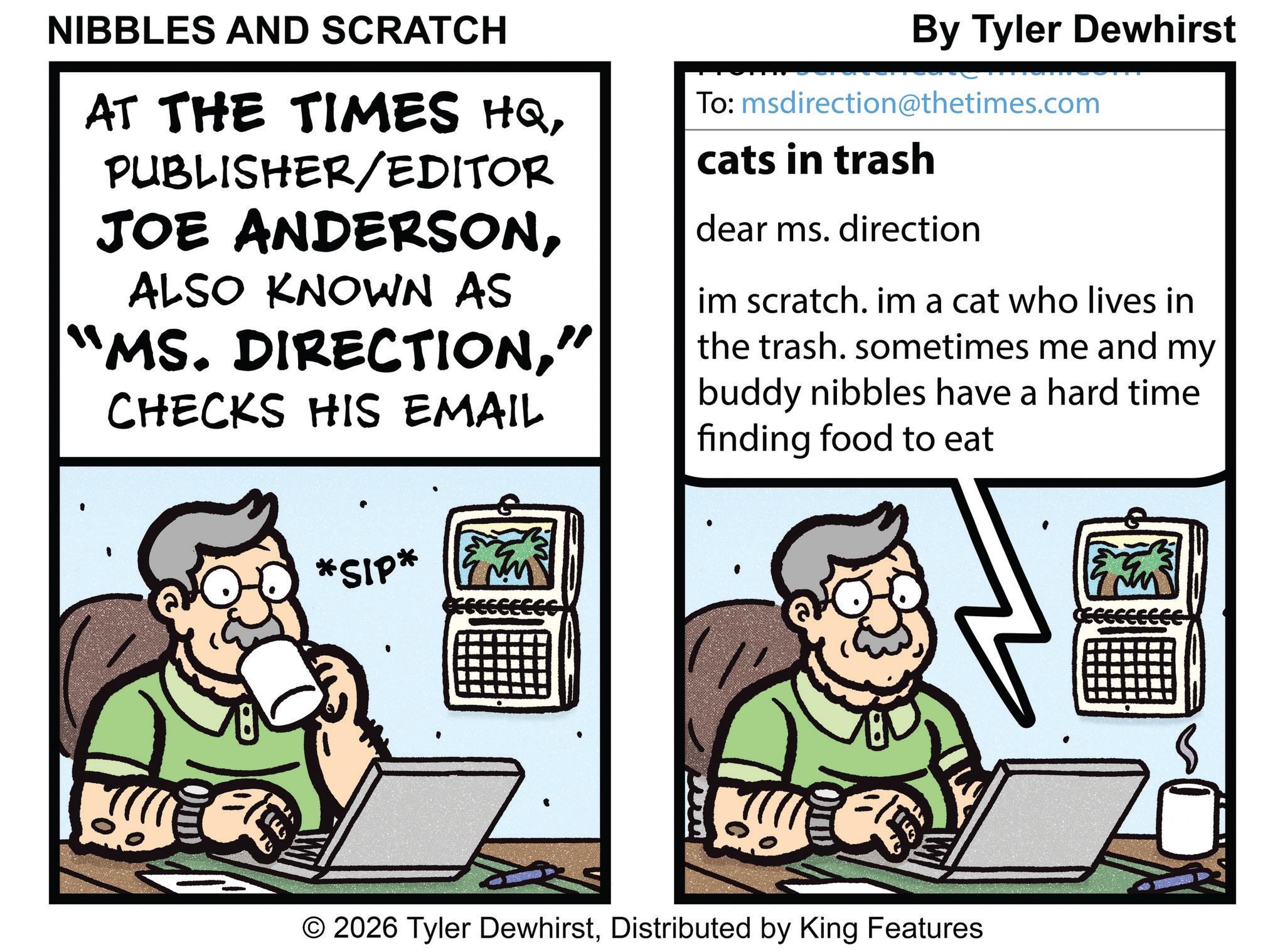 Portable communications device OCR: NIBBLES AND SCRATCH AT THE TIMES HQPUBLISHER/EDITOR JOE ANDERSONALSO KNOWN AS "MS. DIRECTION" CHECKS HIS EMAIL By Tyler Dewhirst To: msdirection@thetimes.com cats in trash dear ms. direction im scratch. im a cat who lives in the trash. sometimes me and my buddy nibbles have a hard time finding food to eat *SIP* © 2026 Tyler DewhirstDistributed by King Features NIBBLES AND SCRATCH AT THE TIMES HQPUBLISHER / EDITOR JOE ANDERSONALSO KNOWN AS " MS . DIRECTION" CHECKS HIS EMAIL By Tyler Dewhirst To : msdirection@thetimes.com cats in trash dear ms . direction im scratch . im a cat who lives in the trash . sometimes me and my buddy nibbles have a hard time finding food to eat * SIP * © 2026 Tyler DewhirstDistributed by King Features