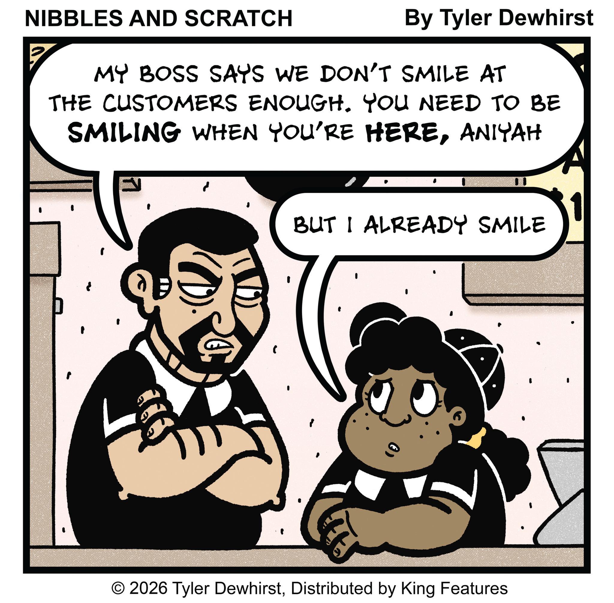 Comic book OCR: NIBBLES AND SCRATCH By Tyler Dewhirst MY BOSS SAYS WE DON'T SMILE AT THE CUSTOMERS ENOUGH. YOU NEED TO BE SMILING WHEN YOU'RE HEREANIYAH BUT I ALREADY SMILE O 2026 Tyler DewhirstDistributed by King Features NIBBLES AND SCRATCH By Tyler Dewhirst MY BOSS SAYS WE DON'T SMILE AT THE CUSTOMERS ENOUGH . YOU NEED TO BE SMILING WHEN YOU'RE HEREANIYAH BUT I ALREADY SMILE O 2026 Tyler DewhirstDistributed by King Features