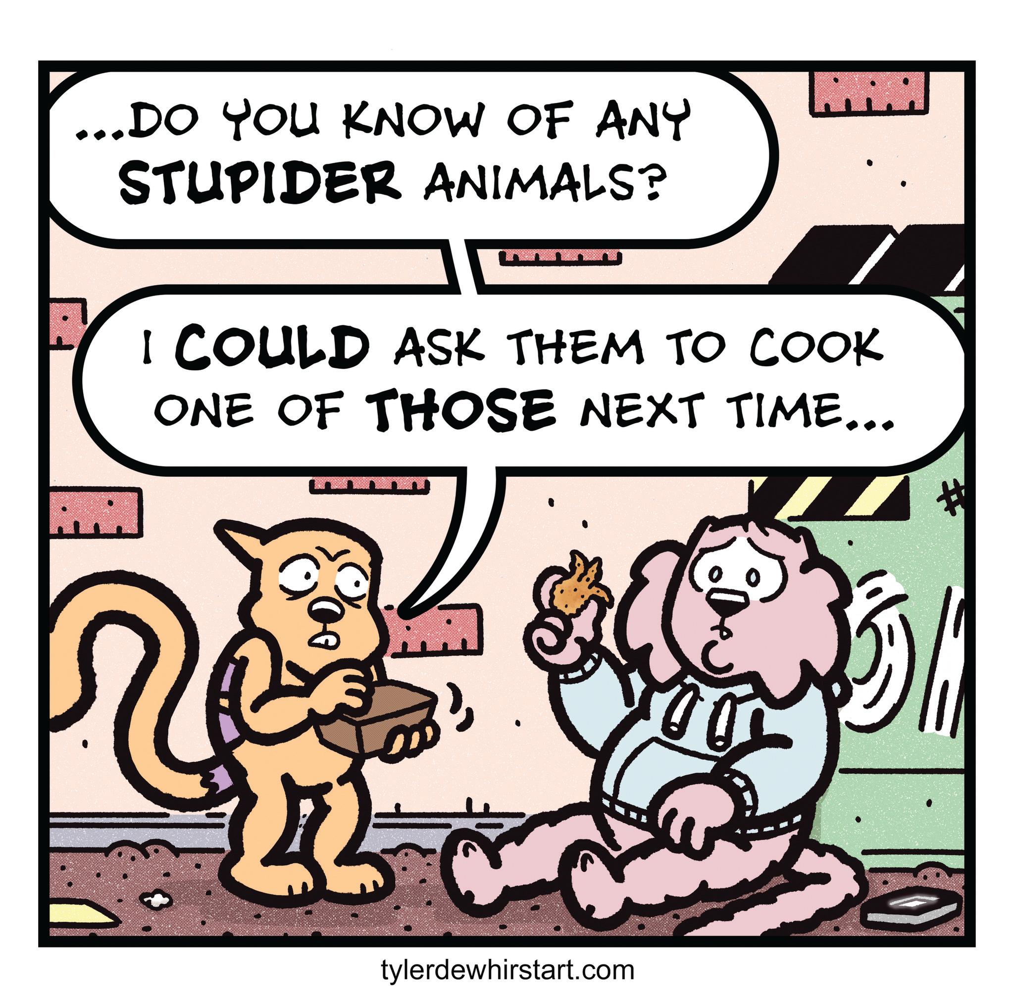 Photo caption OCR: ... DO YOU KNOW OF ANY STUPIDER ANIMALS? I COULD ASK THEM TO COOK ONE OF THOSE NEXT TIME... tylerdewhirstart.com ... DO YOU KNOW OF ANY STUPIDER ANIMALS ? I COULD ASK THEM TO COOK ONE OF THOSE NEXT TIME ... tylerdewhirstart.com