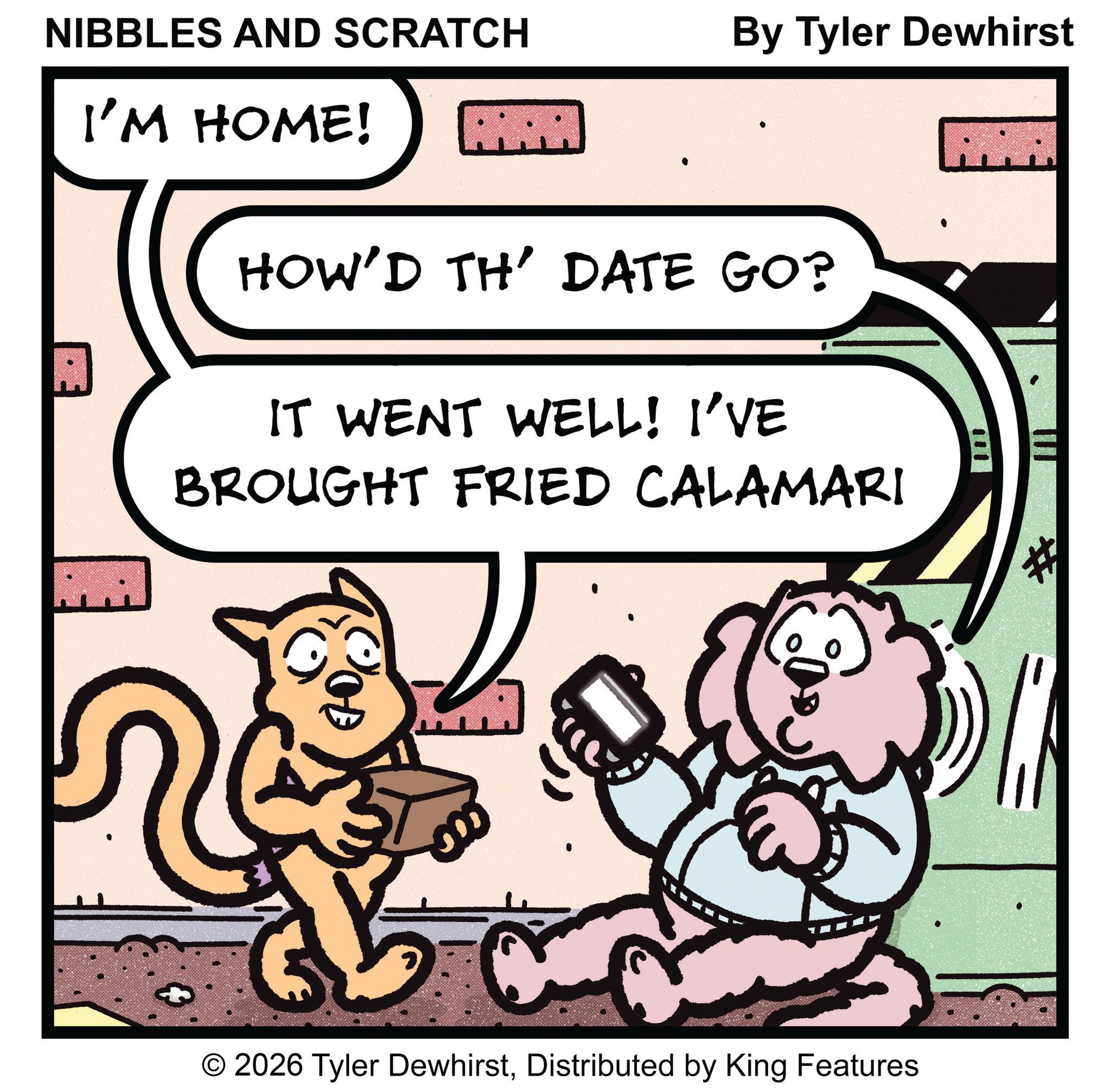Photo caption OCR: NIBBLES AND SCRATCH By Tyler Dewhirst I'M HOME! HOW'D TH' DATE GO? IT WENT WELL! I'VE BROUGHT FRIED CALAMARI OOD 5 O 2026 Tyler DewhirstDistributed by King Features NIBBLES AND SCRATCH By Tyler Dewhirst I'M HOME ! HOW'D TH ' DATE GO ? IT WENT WELL ! I'VE BROUGHT FRIED CALAMARI OOD 5 O 2026 Tyler DewhirstDistributed by King Features