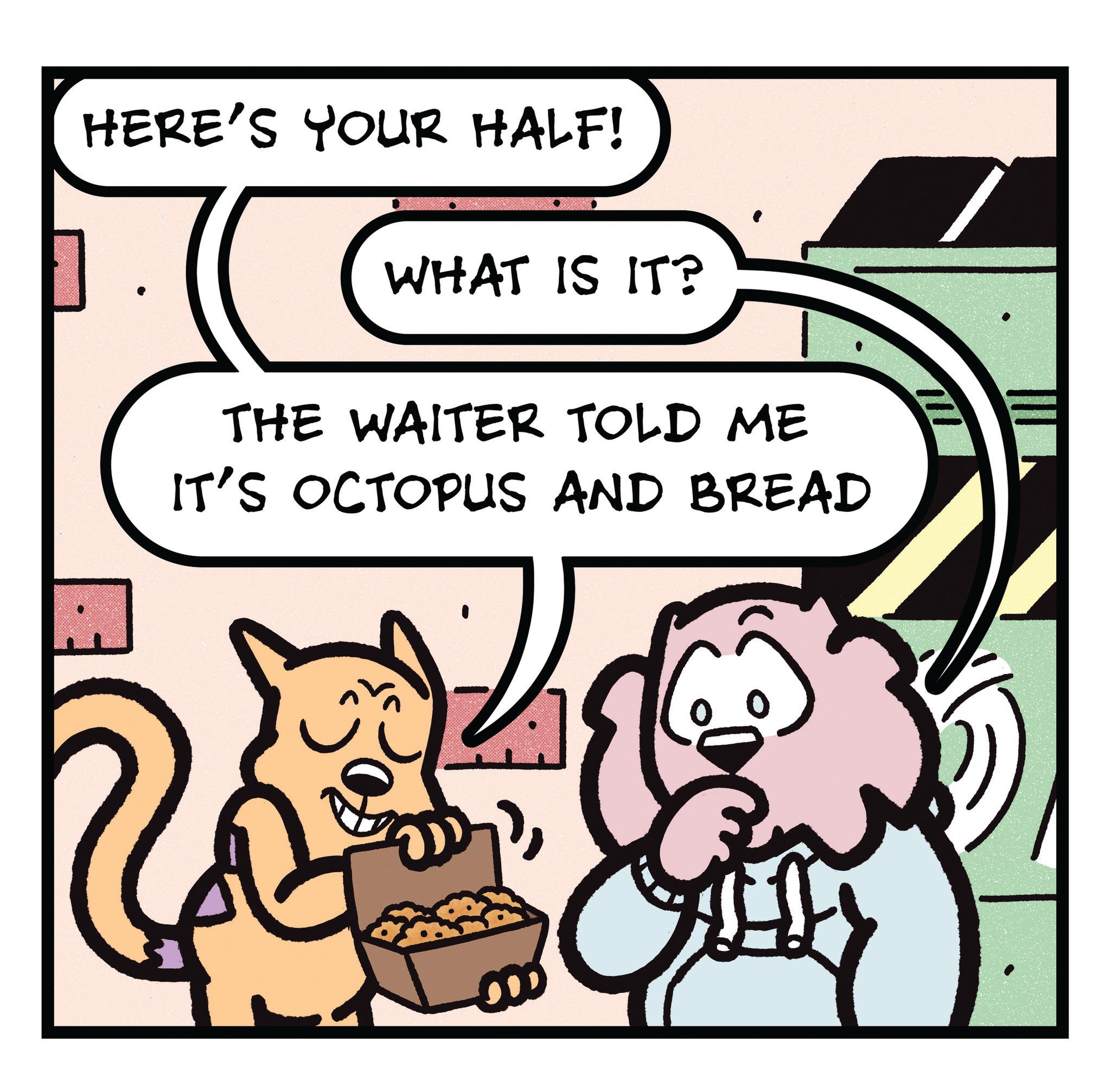 Humour OCR: HERE'S YOUR HALF! WHAT IS IT? THE WAITER TOLD ME IT'S OCTOPUS AND BREAD HERE'S YOUR HALF ! WHAT IS IT ? THE WAITER TOLD ME IT'S OCTOPUS AND BREAD
