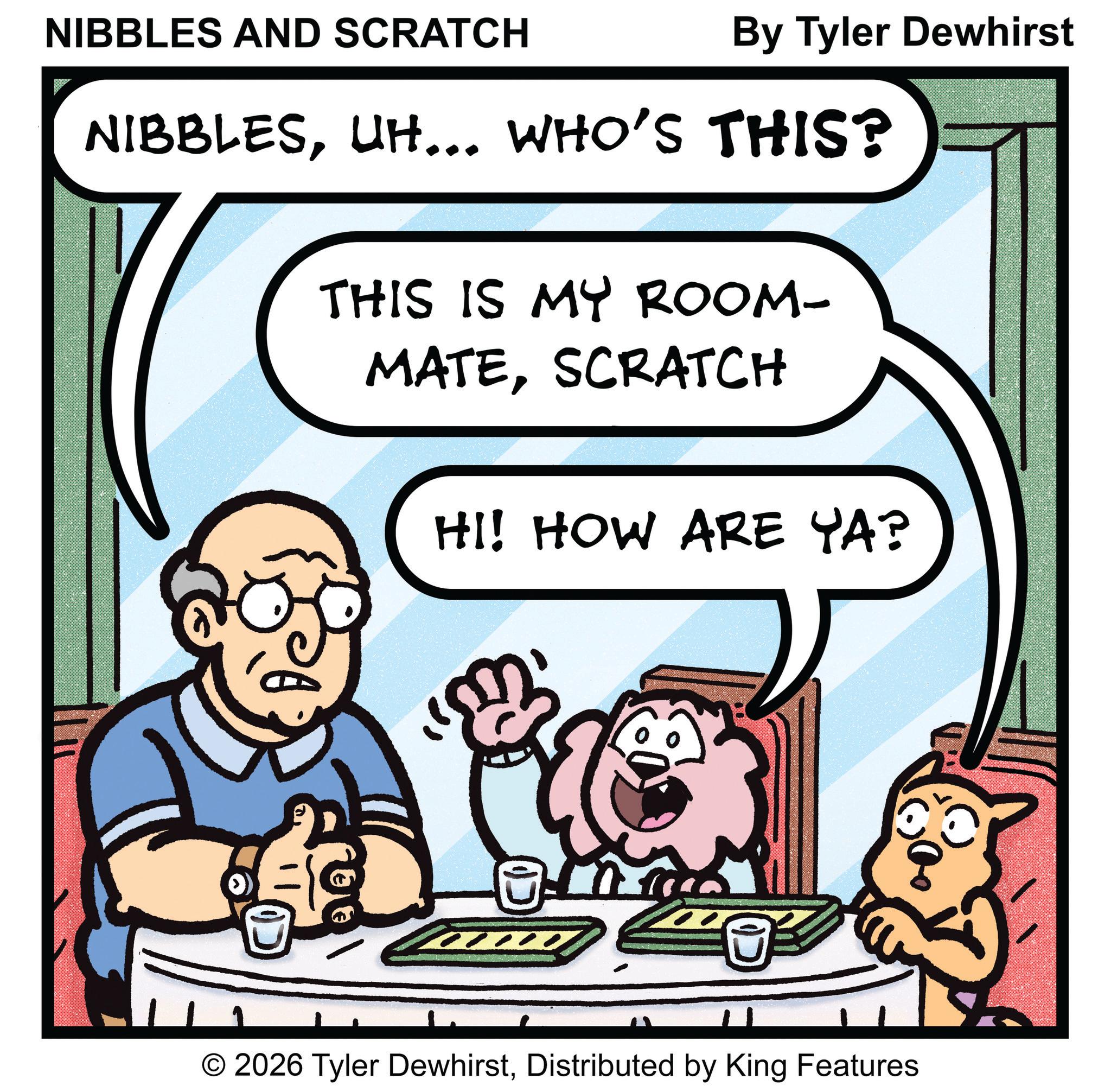 Pleased OCR: NIBBLES AND SCRATCH By Tyler Dewhirst NIBBLESUH... WHO'S THIS? THIS IS MY ROOM- MATESCRATCH HI! HOW ARE YA? © 2026 Tyler DewhirstDistributed by King Features NIBBLES AND SCRATCH By Tyler Dewhirst NIBBLESUH ... WHO'S THIS ? THIS IS MY ROOM- MATESCRATCH HI ! HOW ARE YA ? © 2026 Tyler DewhirstDistributed by King Features