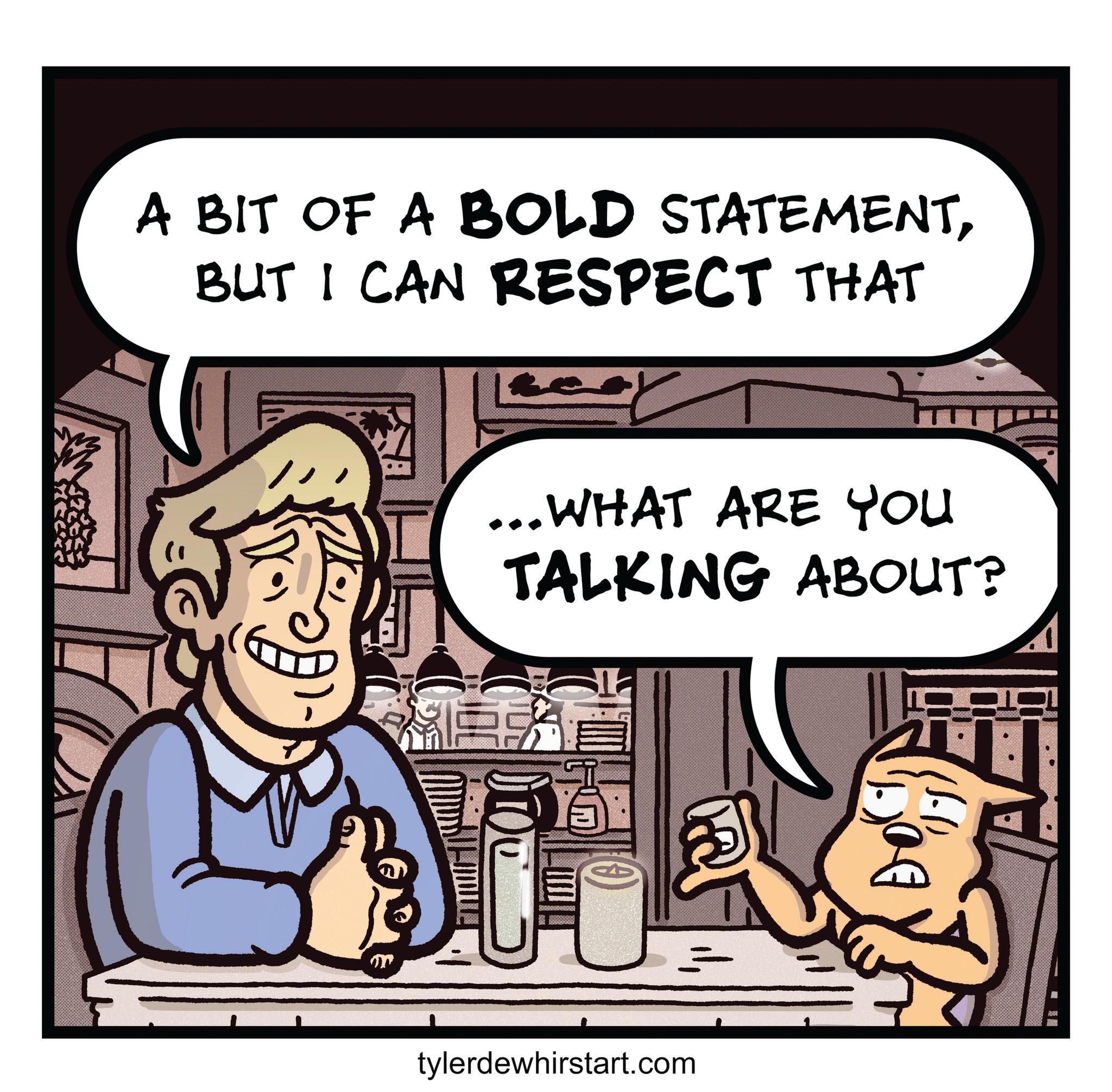 Fictional character OCR: A BIT OF A BOLD STATEMENTBUT I CAN RESPECT THAT ... WHAT ARE YOU TALKING ABOUT? 00000000 tylerdewhirstart.com (1)() A BIT OF A BOLD STATEMENTBUT I CAN RESPECT THAT ... WHAT ARE YOU TALKING ABOUT ? 00000000 tylerdewhirstart.com ( 1 ) ( )