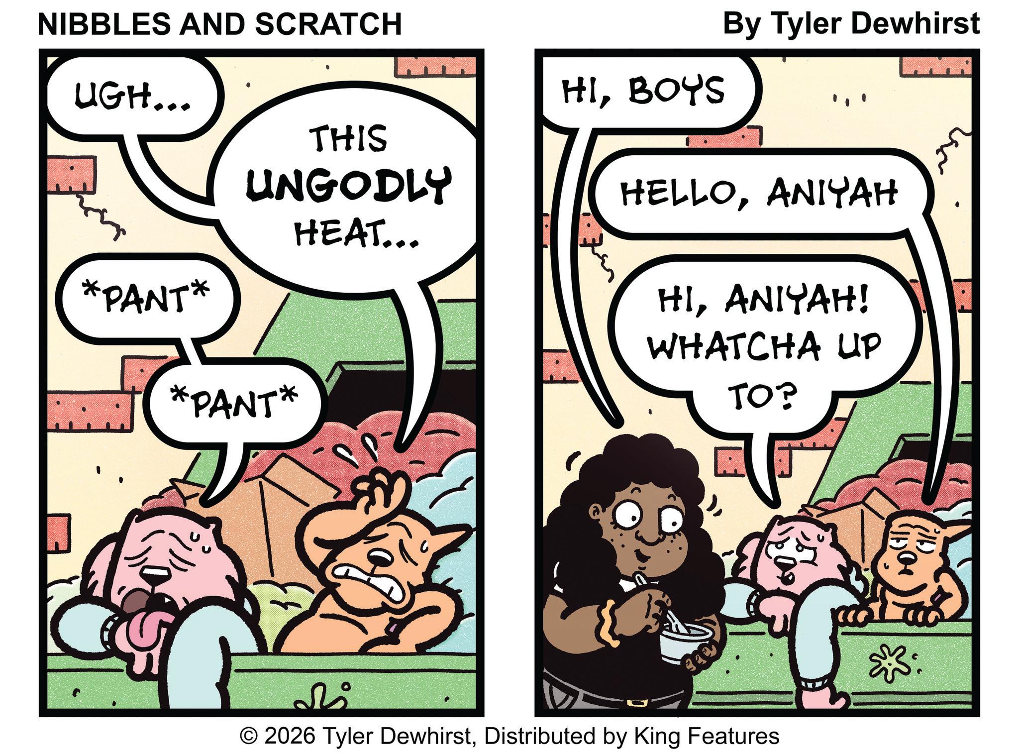 Pleased OCR: NIBBLES AND SCRATCH UGH... By Tyler Dewhirst MYA HIBOYS THIS UNGODLY HEAT... HELLOANIYAH HIANIYAH! WHATCHA UP TO? *PANT* *PANT* ???? © 2026 Tyler DewhirstDistributed by King Features NIBBLES AND SCRATCH UGH ... By Tyler Dewhirst MYA HIBOYS THIS UNGODLY HEAT ... HELLOANIYAH HIANIYAH ! WHATCHA UP TO ? * PANT * * PANT * ???? © 2026 Tyler DewhirstDistributed by King Features
