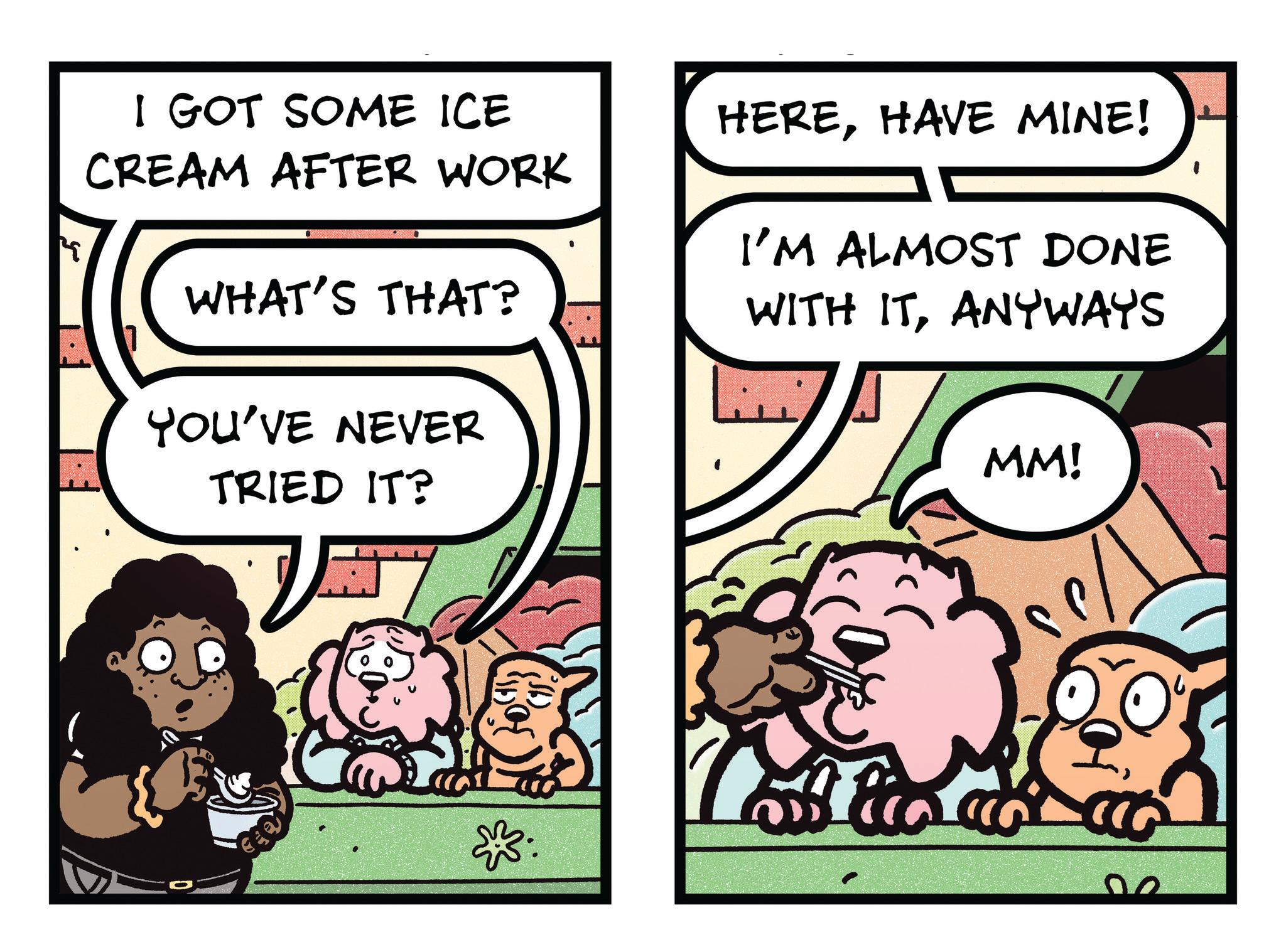 Publication OCR: I GOT SOME ICE CREAM AFTER WORK WHAT'S THAT? YOU'VE NEVER TRIED IT? HEREHAVE MINE! I'M ALMOST DONE WITH ITANYWAYS MM! I GOT SOME ICE CREAM AFTER WORK WHAT'S THAT ? YOU'VE NEVER TRIED IT ? HEREHAVE MINE ! I'M ALMOST DONE WITH ITANYWAYS MM !