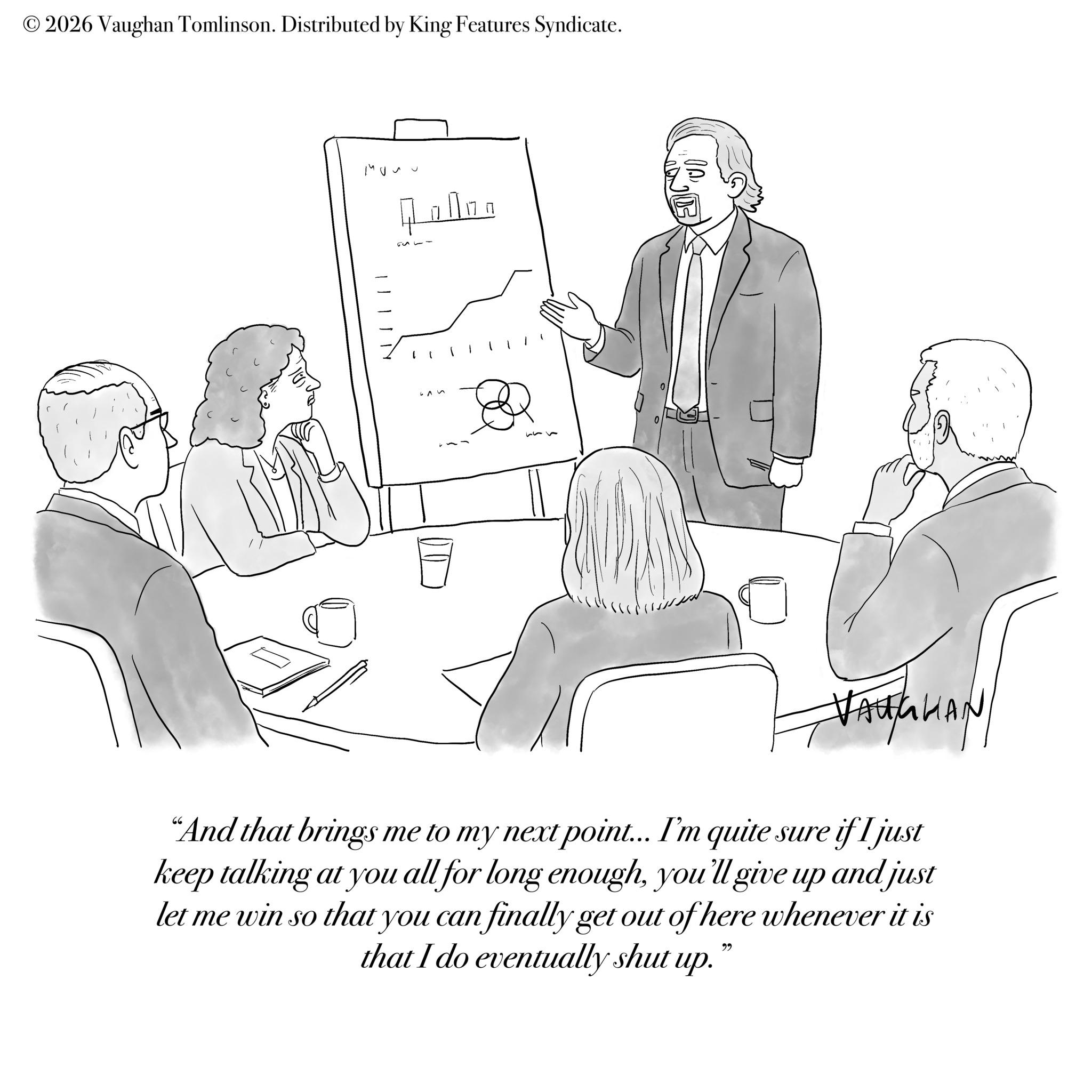 Sketch OCR: © 2026 Vaughan Tomlinson. Distributed by King Features Syndicate. NII ??? 40000 ??? VAUGHAN "And that brings me to my next point... I'm quite sure if I just keep talking at you all for long enoughyou'll give up and just let me win so that you can finally get out of here whenever it is that I do eventually shut up. 22 © 2026 Vaughan Tomlinson . Distributed by King Features Syndicate . NII ??? 40000 ??? VAUGHAN " And that brings me to my next point ... I'm quite sure if I just keep talking at you all for long enoughyou'll give up and just let me win so that you can finally get out of here whenever it is that I do eventually shut up . 22