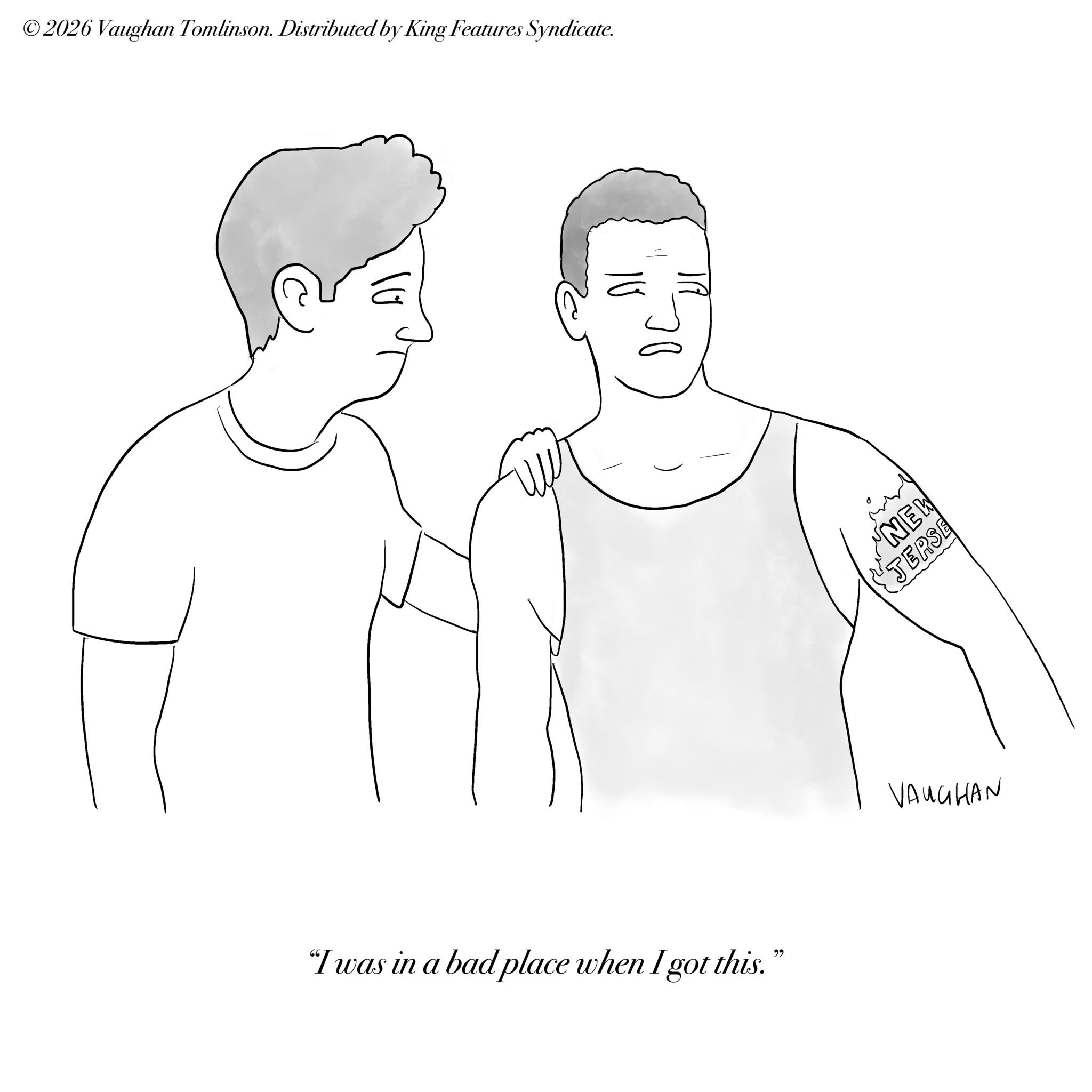 Human back OCR: ©2026 Vaughan Tomlinson. Distributed by King Features Syndicate. "I was in a bad place when I got this." NEW TERSE VAUGHAN © 2026 Vaughan Tomlinson . Distributed by King Features Syndicate . " I was in a bad place when I got this . " NEW TERSE VAUGHAN