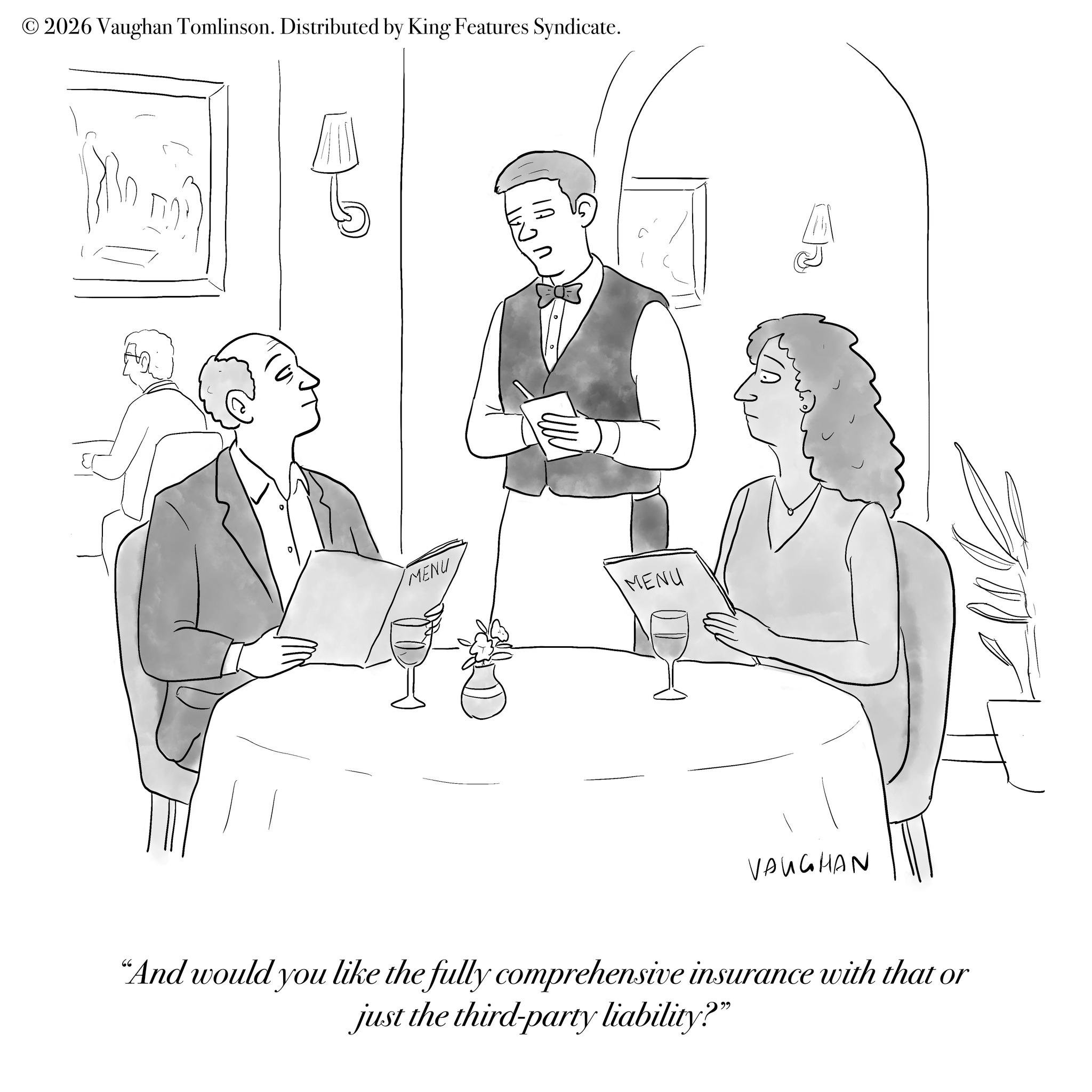 Fiction OCR: © 2026 Vaughan Tomlinson. Distributed by King Features Syndicate. MENU MENU D VAUGHAN "And would you like the fully comprehensive insurance with that or just the third-party liability?" © 2026 Vaughan Tomlinson . Distributed by King Features Syndicate . MENU MENU D VAUGHAN " And would you like the fully comprehensive insurance with that or just the third - party liability ? "