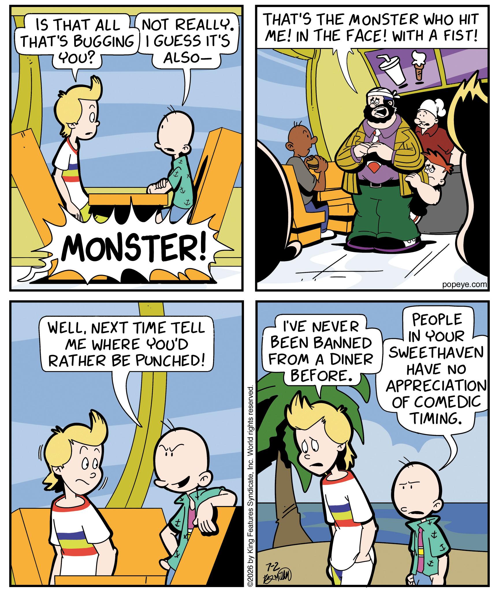 Graphics OCR: IS THAT ALL NOT REALLY. THAT'S BUGGING I GUESS IT'S YOU? ALSO- THAT'S THE MONSTER WHO HIT ME! IN THE FACE! WITH A FIST! MONSTER! popeye.com WELLNEXT TIME TELL ME WHERE YOU'D RATHER BE PUNCHED! I'VE NEVER BEEN BANNED FROM A DINER BEFORE. PEOPLE IN YOUR SWEETHAVEN HAVE NO APPRECIATION OF COMEDIC TIMING. ©2026 by King Features SyndicateInc. World rights reserved. 7-2 ?????? IS THAT ALL NOT REALLY . THAT'S BUGGING I GUESS IT'S YOU ? ALSO- THAT'S THE MONSTER WHO HIT ME ! IN THE FACE ! WITH A FIST ! MONSTER ! popeye.com WELLNEXT TIME TELL ME WHERE YOU'D RATHER BE PUNCHED ! I'VE NEVER BEEN BANNED FROM A DINER BEFORE . PEOPLE IN YOUR SWEETHAVEN HAVE NO APPRECIATION OF COMEDIC TIMING . © 2026 by King Features SyndicateInc. World rights reserved . 7-2 ??????