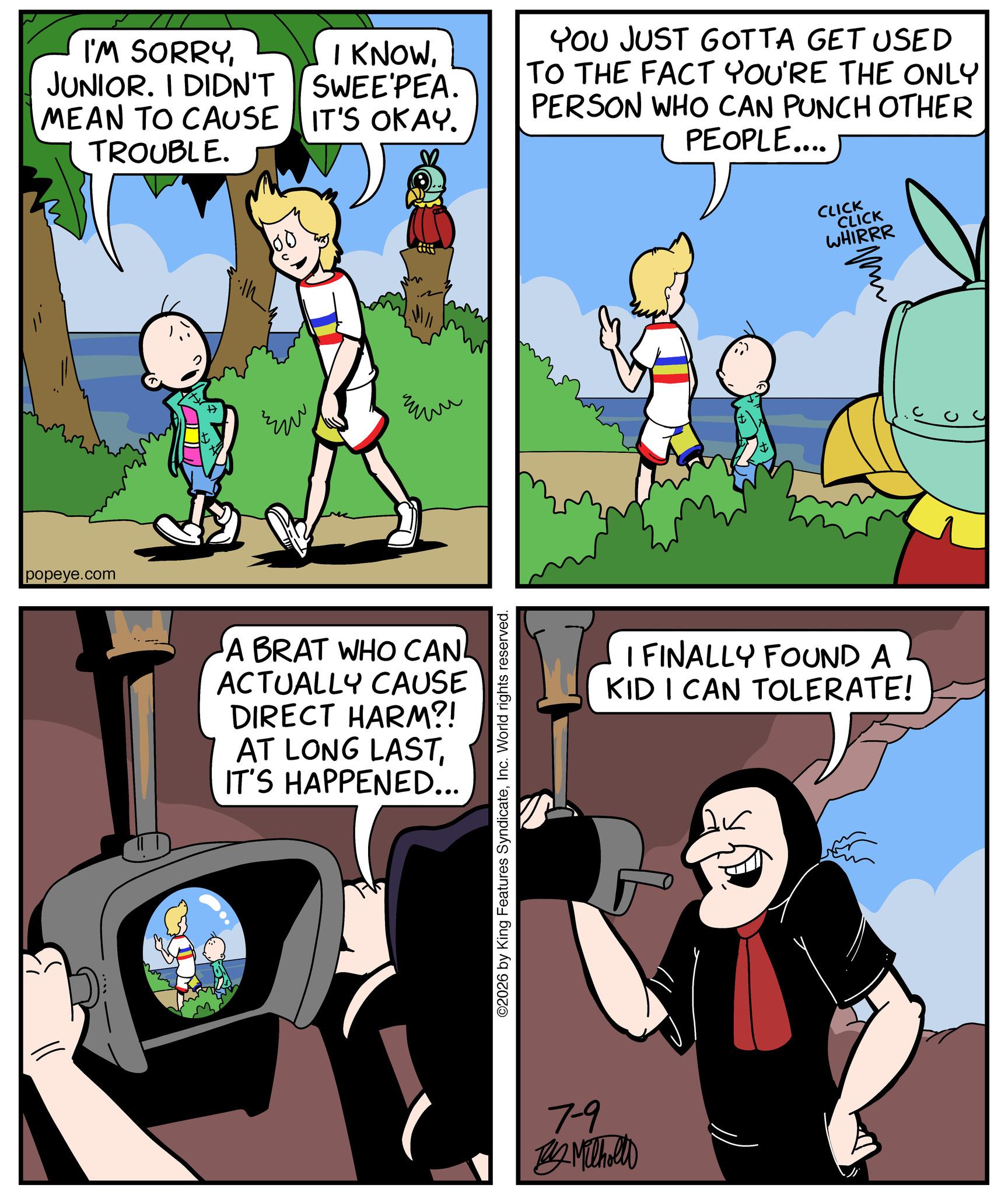 Happiness OCR: I'M SORRYJUNIOR. I DIDN'T I KNOWSWEE'PEA. MEAN TO CAUSE IT'S OKAY. TROUBLE. YOU JUST GOTTA GET USED TO THE FACT YOU'RE THE ONLY PERSON WHO CAN PUNCH OTHER PEOPLE.... popeye.com ?? ??? A BRAT WHO CAN ACTUALLY CAUSE DIRECT HARM?! AT LONG LASTIT'S HAPPENED... ©2026 by King Features SyndicateInc. World rights reserved. 7-9 Milhollo CLICK CLICK WHIRRR pu I FINALLY FOUND A KID I CAN TOLERATE! I'M SORRYJUNIOR . I DIDN'T I KNOWSWEE'PEA . MEAN TO CAUSE IT'S OKAY . TROUBLE . YOU JUST GOTTA GET USED TO THE FACT YOU'RE THE ONLY PERSON WHO CAN PUNCH OTHER PEOPLE .... popeye.com ?? ??? A BRAT WHO CAN ACTUALLY CAUSE DIRECT HARM ?! AT LONG LASTIT'S HAPPENED ... © 2026 by King Features SyndicateInc. World rights reserved . 7-9 Milhollo CLICK CLICK WHIRRR pu I FINALLY FOUND A KID I CAN TOLERATE !